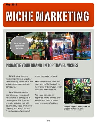 May 2012




NICHE MARKETING
           World-Wide
           Destination
           Marketing




PROMOTE YOUR BRAND IN TOP TRAVEL NICHES
   AXSES’ latest tourism         across the social network.
marketing initiative targeting
top marketing niches for a few   AXSES creates the video and
select clients. companies to     blog, also publishing both to
participate.                     many sites to build your social
                                 index and search results.
   AXSES invites tourism
operators, car rentals and       The video can also be
restaurants to participate in    displayed on the brand’s own
the program. The Program         website and used in many
provides selected co’s with      other promotional options.
advertorials, video promotion,                                     resorts, hotels, activities and
blogging and a high impact                                         tourism options in each
                                                                   destination are featured
Press Release all promoted




                                               [1]
 