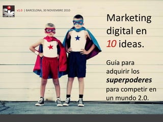 v1.0  | BARCELONA, 30 NOVIEMBRE 2010 Marketingdigital en   ideas. 10 Guía para  adquirir los   superpoderes para competir enun mundo 2.0.  