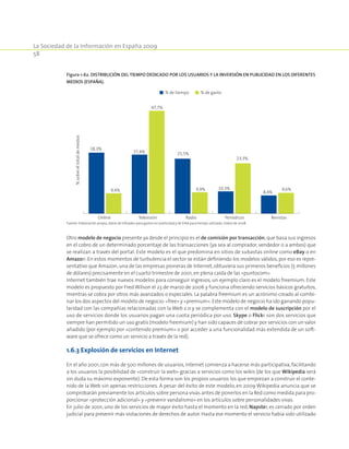 La Sociedad de la Información en España 2009
58
Otro modelo de negocio presente ya desde el principio es el de comisión por transacción, que basa sus ingresos
en el cobro de un determinado porcentaje de las transacciones (ya sea al comprador, vendedor o a ambos) que
se realizan a través del portal. Este modelo es el que predomina en sitios de subastas online como eBay o en
Amazon. En estos momentos de turbulencia el sector se están definiendo los modelos válidos, por eso es repre-
sentativo que Amazon, una de las empresas pioneras de Internet, obtuviera sus primeros beneficios (5 millones
de dólares) precisamente en el cuarto trimestre de 2001,en plena caída de las «puntocom».
Internet también trae nuevos modelos para conseguir ingresos, un ejemplo claro es el modelo freemium. Este
modelo es propuesto por Fred Wilson el 23 de marzo de 2006 y funciona ofreciendo servicios básicos gratuitos,
mientras se cobra por otros más avanzados o especiales. La palabra freemium es un acrónimo creado al combi-
nar los dos aspectos del modelo de negocio:«free» y «premium».Este modelo de negocio ha ido ganando popu-
laridad con las compañías relacionadas con la Web 2.0 y se complementa con el modelo de suscripción por el
uso de servicios donde los usuarios pagan una cuota periódica por uso. Skype o Flickr son dos servicios que
siempre han permitido un uso gratis (modelo freemium) y han sido capaces de cobrar por servicios con un valor
añadido (por ejemplo por «contenido premium» o por acceder a una funcionalidad más extendida de un soft-
ware que se ofrece como un servicio a través de la red).
1.6.3 Explosión de servicios en Internet
En el año 2001,con más de 500 millones de usuarios,Internet comienza a hacerse más participativa,facilitando
a los usuarios la posibilidad de «construir la web» gracias a servicios como los wikis (de los que Wikipedia será
sin duda su máximo exponente). De esta forma son los propios usuarios los que empiezan a construir el conte-
nido de la Web sin apenas restricciones. A pesar del éxito de este modelo, en 2009 Wikipedia anuncia que se
comprobarán previamente los artículos sobre persona vivas antes de ponerlos en la Red como medida para pro-
porcionar «protección adicional» y «prevenir vandalismo» en los artículos sobre personalidades vivas.
En julio de 2001, uno de los servicios de mayor éxito hasta el momento en la red, Napster, es cerrado por orden
judicial para prevenir más violaciones de derechos de autor. Hasta ese momento el servicio había sido utilizado
Figura 1-62. Distribución del tiempo dedicado por los usuarios y la inversión en publicidad en los diferentes
medios (España).
% de tiempo % de gasto
TelevisiónOnline Radio Periódicos Revistas
%sobreeltotaldemedios
28,3%
9,4%
27,4%
47,7%
25,5%
9,9% 10,3%
23,3%
8,4%
9,6%
Fuente: Elaboración propia, datos de Infoadex para gastos en publicidad y de EIAA para tiempo utilizado. Datos de 2008.
 