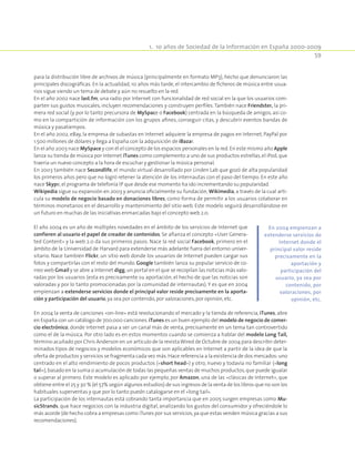 1.  10 años de Sociedad de la Información en España 2000-2009
59
para la distribución libre de archivos de música (principalmente en formato MP3), hecho que denunciaron las
principales discográficas. En la actualidad, 10 años más tarde, el intercambio de ficheros de música entre usua-
rios sigue siendo un tema de debate y aún no resuelto en la red.
En el año 2002 nace last.fm, una radio por Internet con funcionalidad de red social en la que los usuarios com-
parten sus gustos musicales, incluyen recomendaciones y construyen perfiles.También nace Friendster, la pri-
mera red social (y por lo tanto precursora de MySpace o Facebook) centrada en la búsqueda de amigos, así co-
mo en la compartición de información con los grupos afines, conseguir citas, y descubrir eventos bandas de
música y pasatiempos.
En el año 2002, eBay, la empresa de subastas en Internet adquiere la empresa de pagos en Internet, PayPal por
1.500 millones de dólares y llega a España con la adquisición de iBazar.
En el año 2003 nace MySpace y con él el concepto de los espacios personales en la red.En este mismo año Apple
lanza su tienda de música por Internet iTunes como complemento a uno de sus productos estrellas,el iPod,que
traería un nuevo concepto a la hora de escuchar y gestionar la música personal.
En 2003 también nace Secondlife, el mundo virtual desarrollado por Linden Lab que gozó de alta popularidad
los primeros años pero que no logró retener la atención de los internautas con el paso del tiempo. En este año
nace Skype,el programa de telefonía IP que desde ese momento ha ido incrementando su popularidad.
Wikipedia sigue su expansión en 2003 y anuncia oficialmente su fundación, Wikimedia, a través de la cual arti-
cula su modelo de negocio basado en donaciones libres, como forma de permitir a los usuarios colaborar en
términos monetarios en el desarrollo y mantenimiento del sitio web. Este modelo seguirá desarrollándose en
un futuro en muchas de las iniciativas enmarcadas bajo el concepto web 2.0.
El año 2004 es un año de múltiples novedades en el ámbito de los servicios de Internet que
confieren al usuario el papel de creador de contenidos. Se afianza el concepto «User Genera-
ted Content» y la web 2.0 da sus primeros pasos. Nace la red social Facebook, primero en el
ámbito de la Universidad de Harvard para extenderse más adelante fuera del entorno univer-
sitario. Nace también Flickr, un sitio web donde los usuarios de Internet pueden cargar sus
fotos y compartirlas con el resto del mundo. Google también lanza su popular servicio de co-
rreo web Gmail y se abre a Internet digg,un portal en el que se recopilan las noticias más valo-
radas por los usuarios (esta es precisamente su aportación, el hecho de que las noticias son
valoradas y por lo tanto promocionadas por la comunidad de internautas). Y es que en 2004
empienzan a extenderse servicios donde el principal valor reside precisamente en la aporta-
ción y participación del usuario,ya sea por contenido,por valoraciones,por opinión,etc.
En 2004 la venta de canciones «on-line» está revolucionando el mercado y la tienda de referencia, iTunes, abre
en España con un catálogo de 700.000 canciones. iTunes es un buen ejemplo del modelo de negocio de comer-
cio electrónico, donde Internet pasa a ser un canal más de venta, precisamente en un tema tan controvertido
como el de la música. Por otro lado es en estos momentos cuando se comienza a hablar del modelo Long Tail,
término acuñado por Chris Anderson en un artículo de la revistaWired de Octubre de 2004 para describir deter-
minados tipos de negocios y modelos económicos que son aplicables en Internet a partir de la idea de que la
oferta de productos y servicios se fragmenta cada vez más.Hace referencia a la existencia de dos mercados:uno
centrado en el alto rendimiento de pocos productos («short head») y otro, nuevo y todavía no familiar («long
tail»),basado en la suma o acumulación de todas las pequeñas ventas de muchos productos,que puede igualar
o superar al primero. Este modelo es aplicado por ejemplo, por Amazon, una de las «clásicas de Internet», que
obtiene entre el 25 y 30 % (el 57% según algunos estudios) de sus ingresos de la venta de los libros que no son los
habituales superventas y que por lo tanto puedn catalogarse en el «long tail».
La participación de los internautas está cobrando tanta importancia que en 2005 surgen empresas como Mu-
sicStrands, que hace negocios con la industria digital, analizando los gustos del consumidor y ofreciéndole lo
más acorde (de hecho cobra a empresas como iTunes por sus servicios,ya que estas venden música gracias a sus
recomendaciones).
En 2004 empienzan a
extenderse servicios de
Internet donde el
principal valor reside
precisamente en la
aportación y
participación del
usuario, ya sea por
contenido, por
valoraciones, por
opinión, etc.
 