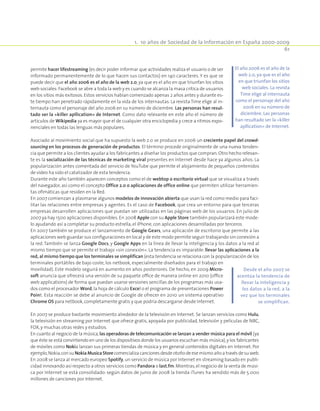 1.  10 años de Sociedad de la Información en España 2000-2009
61
permite hacer lifestreaming (es decir poder informar que actividades realiza el usuario o de ser
informado permanentemente de lo que hacen sus contactos) en 140 caracteres. Y es que se
puede decir que el año 2006 es el año de la web 2.0, ya que es el año en que triunfan los sitios
web sociales:Facebook se abre a toda la web y es cuando se alcanza la masa crítica de usuarios
en los sitios más exitosos.Estos servicios habían comenzado apenas 2 años antes y durante es-
te tiempo han penetrado rápidamente en la vida de los internautas. La revista Time elige al in-
ternauta como el personaje del año 2006 en su número de diciembre. Las personas han resul-
tado ser la «killer apllication» de Internet. Como dato relevante en este año el número de
artículos de Wikipedia ya es mayor que el de cualquier otra enciclopedia y crece a ritmos expo-
nenciales en todas las lenguas más populares.
Asociado al movimiento social que ha supuesto la web 2.0 se produce en 2006 un creciente papel del crowd-
sourcing en los procesos de generación de productos. El término procede originalmente de una nueva tenden-
cia que permite a los clientes ayudar a los fabricantes a diseñar los productos que compran.Otro hecho relevan-
te es la socialización de las técnicas de marketing viral presentes en Internet desde hace ya algunos años. La
popularización antes comentada del servicio de YouTube que permite el alojamiento de pequeños contenidos
de vídeo ha sido el catalizador de esta tendencia.
Durante este año también aparecen conceptos como el de webtop o escritorio virtual que se visualiza a través
del navegador, así como el concepto Office 2.0 o aplicaciones de office online que permiten utilizar herramien-
tas ofimáticas que residen en la Red.
En 2007 comienzan a plasmarse algunos modelos de innovación abierta que usan la red como medio para faci-
litar las relaciones entre empresas y agentes. Es el caso de Facebook, que crea un entorno para que terceras
empresas desarrollen aplicaciones que puedan ser utilizadas en las páginas web de los usuarios. En julio de
2007 ya hay 1500 aplicaciones disponibles. En 2008 Apple con su Apple Store también popularizará este mode-
lo ayudando así a completar su producto estrella,el iPhone,con aplicaciones desarrolladas por terceros.
En 2007 también se produce el lanzamiento de Google Gears, una aplicación de escritorio que permite a las
aplicaciones web guardar sus configuraciones en local y de este modo permite seguir trabajando sin conexión a
la red. También se lanza Google Docs, y Google Apps en la línea de llevar la inteligencia y los datos a la red al
mismo tiempo que se permite el trabajo «sin conexión». La tendencia es imparable:llevar las aplicaciones a la
red, al mismo tiempo que los terminales se simplifican (esta tendencia se relaciona con la popularización de los
terminales portátiles de bajo coste, los netbook, especialmente diseñados para el trabajo en
movilidad). Este modelo seguirá en aumento en años posteriores. De hecho, en 2009 Micro-
soft anuncia que ofrecerá una versión de su paquete office de manera online en 2010 (office
web applications) de forma que puedan usarse versiones sencillas de los programas más usa-
dos como el procesador Word,la hoja de cálculo Excel o el programa de presentaciones Power
Point. Esta reacción se debe al anuncio de Google de ofrecer en 2010 un sistema operativo
Chrome OS para netbook,completamente gratis y que podría descargarse desde Internet.
En 2007 se produce bastante movimiento alrededor de la televisión en Internet. Se lanzan servicios como Hulu,
la televisión en streaming por Internet que ofrece gratis, apoyada por publicidad, televisión y películas de NBC,
FOX,y muchas otras redes y estudios.
En cuanto al negocio de la música,las operadoras de telecomunicación se lanzan a vender música para el móvil (ya
que éste se está convirtiendo en uno de los dispositivos donde los usuarios escuchan más música),y los fabricantes
de móviles como Nokia lanzan sus primeras tiendas de música y en general contenidos digitales en Internet. Por
ejemplo,Nokia,consuNokiaMusicaStorecomercializacancionesdesdeotoñodeesemismoañoa travésdesuweb.
En 2008 se lanza al mercado europeo Spotify,un servicio de música por Internet en streaming basado en publi-
cidad innovando así respecto a otros servicios como Pandora o last.fm.Mientras,el negocio de la venta de músi-
ca por Internet se está consolidado: según datos de junio de 2008 la tienda iTunes ha vendido más de 5.000
millones de canciones por Internet.
El año 2006 es el año de la
web 2.0, ya que es el año
en que triunfan los sitios
web sociales. La revista
Time elige al internauta
como el personaje del año
2006 en su número de
diciembre. Las personas
han resultado ser la «killer
apllication» de Internet.
Desde el año 2007 se
acentúa la tendencia de
llevar la inteligencia y
los datos a la red, a la
vez que los terminales
se simplifican.
 