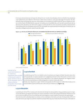La Sociedad de la Información en España 2009
68
En el caso de las empresas las tasas de utilización son mucho más elevadas, entorno al 60% de las empresas
usan la Red tanto para obterner información sobre servicios básicos como para descargar formularios. No obs-
tantante hay cierto grupo de servicios relacionados con la empresa y la Administación que en España se reali-
zan 100% a través de la Red debido a que por normativa así se ha establecido,es el caso de la presentación de las
declaraciones periódicas de retenciones, pagos a cuenta de IVA así como resúmenes anuales y declaraciones
informativas para las sociedades anónimas y las sociedades de responsabilidad limitada (que se realizan por vía
telemática obligatoriamente desde finales de 2008).
Figura 1-73. Uso de los servicios básicos de la eAdministración por parte de empresas (España).
2003 2004 2005 2006 2007 2008 2009*
Interacción para obtener informaciónDescarga de formularios
Para completar formularios
37%
45%
51%
54%
53%
60%
59%
40%
48%
52%
53%
53%
59%
60%
26%
32%
35%
38%
38%
45%
48%
%deempresasdemásde10empleados
Fuente: Eurostat. (*) Datos del INE.
1.7.4 La Sanidad
Es evidente que las TIC en un ámbito como el sanitario son de gran utilidad. Durante estos años
se ha producido un avance paulatino en la digitalización de mucha información, servicios como
la receta electrónica, la historia clínica electrónica, o los sistemas de gestión de imágenes médi-
cas han ido asentándose en diferente grado en nuestro sistema de salud.
Desde 2000 despierta un gran interés la búsqueda de información en la Red relacionada con la
salud, tendencia que aumenta año a año como se muestra en la Figura 1-74.
1.7.5 La Educación
La penetración de lasTIC en la educación durante este tiempo ha sido paulatina.Hay que destacar que la mayo-
ría de indicadores que siguen esta evolución se han centrado en medir sólo la disponibilidad de infraestructuras
en el entorno académico y no el uso efectivo de la tecnología en sí para mejorar los procesos de aprendizaje.
Durante esta última década todos los centros se han conectado a Internet y se ha ido introduciendo el PC en el
aula,de manera que según las últimas estadísticas disponibles hay una media de 7,8 alumnos por ordenador en
Internet se ha
convertido también en
un canal muy
importante para acceder
a información sobre la
salud: más de un tercio
de los españoles usan la
red para realizar
búsquedas relacionadas
con este tema.
 