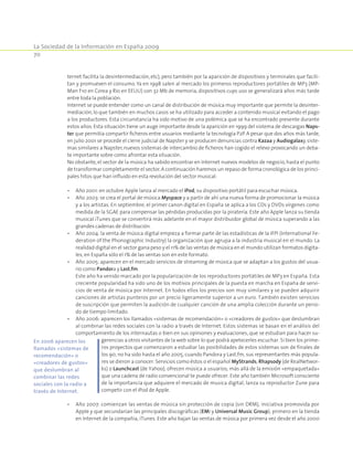 La Sociedad de la Información en España 2009
70
ternet facilita la desintermediación, etc), pero también por la aparición de dispositivos y terminales que facili-
tan y promueven el consumo. Ya en 1998 salen al mercado los primeros reproductores portátiles de MP3 (MP-
Man F10 en Corea y Rio en EEUU) con 32 Mb de memoria, dispositivos cuyo uso se generalizará años más tarde
entre toda la población.
Internet se puede entender como un canal de distribución de música muy importante que permite la desinter-
mediación, lo que también en muchos casos se ha utilizado para acceder a contenido musical evitando el pago
a los productores. Esta circunstancia ha sido motivo de una polémica que se ha encontrado presente durante
estos años. Esta situación tiene un auge importante desde la aparición en 1999 del sistema de descargas Naps-
ter que permitía compartir ficheros entre usuarios mediante la tecnología P2P. A pesar que dos años más tarde,
en julio 2001 se procede el cierre judicial de Napster y se producen denuncias contra Kazaa y Audiogalaxy,siste-
mas similares a Napster, nuevos sistemas de intercambio de ficheros han cogido el relevo provocando un deba-
te importante sobre como afrontar esta situación.
No obstante, el sector de la música ha sabido encontrar en Internet nuevos modelos de negocio, hasta el punto
de transformar completamente el sector.A continuación haremos un repaso de forma cronológica de los princi-
pales hitos que han influido en esta revolución del sector musical:
•	 Año 2001: en octubre Apple lanza al mercado el iPod, su dispositivo portátil para escuchar música.
•	 Año 2003: se crea el portal de música Myspace y a partir de ahí una nueva forma de promocionar la música
y a los artistas. En septiembre, el primer canon digital en España se aplica a los CDs y DVDs vírgenes como
medida de la SGAE para compensar las pérdidas producidas por la piratería. Este año Apple lanza su tienda
musical iTunes que se convertirá más adelante en el mayor distribuidor global de música superando a las
grandes cadenas de distribución.
•	 Año 2004: la venta de música digital empieza a formar parte de las estadísticas de la IFPI (International Fe-
deration of the Phonographic Industry) la organización que agrupa a la industria musical en el mundo. La
realidad digital en el sector gana peso y el 11% de las ventas de música en el mundo utilizan formatos digita-
les, en España sólo el 1% de las ventas son en este formato.
•	 Año 2005: aparecen en el mercado servicios de streaming de música que se adaptan a los gustos del usua-
rio como Pandora y Last.fm.
	 Este año ha venido marcado por la popularización de los reproductores portátiles de MP3 en España. Esta
creciente popularidad ha sido uno de los motivos principales de la puesta en marcha en España de servi-
cios de venta de música por Internet. En todos ellos los precios son muy similares y se pueden adquirir
canciones de artistas punteros por un precio ligeramente superior a un euro. También existen servicios
de suscripción que permiten la audición de cualquier canción de una amplia colección durante un perio-
do de tiempo limitado.
•	 Año 2006: aparecen los llamados «sistemas de recomendación» o «creadores de gustos» que deslumbran
al combinar las redes sociales con la radio a través de Internet. Estos sistemas se basan en el análisis del
comportamiento de los internautas o bien en sus opiniones y evaluaciones, que se estudian para hacer su-
gerencias a otros visitantes de la web sobre lo que podrá apetecerles escuchar. Si bien los prime-
ros proyectos que comenzaron a estudiar las posibilidades de estos sistemas son de finales de
los 90, no ha sido hasta el año 2005, cuando Pandora y Last.fm, sus representantes más popula-
res se dieron a conocer. Servicios como éstos o el español MyStrands, Rhapsody (de RealNetwor-
ks) o Launchcast (de Yahoo), ofrecen música a usuarios, más allá de la emisión «empaquetada»
que una cadena de radio convencional te puede ofrecer. Este año también Microsoft consciente
de la importancia que adquiere el mercado de musica digital, lanza su reproductor Zune para
competir con el iPod de Apple.
•	 Año 2007: comienzan las ventas de música sin protección de copia (sin DRM), iniciativa promovida por
Apple y que secundarían las principales discográficas (EMI y Universal Music Group), primero en la tienda
en Internet de la compañía, iTunes. Este año bajan las ventas de música por primera vez desde el año 2000
En 2006 aparecen los
llamados «sistemas de
recomendación» o
«creadores de gustos»
que deslumbran al
combinar las redes
sociales con la radio a
través de Internet.
 