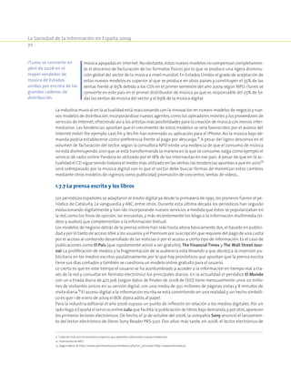 La Sociedad de la Información en España 2009
72
música apoyadas en Internet.No obstante,estos nuevos modelos no compensan completamen-
te el descenso de facturación de los formatos físicos por lo que se produce una ligera disminu-
ción global del sector de la música a nivel mundial. En Estados Unidos el grado de aceptación de
estos nuevos modelos es superior al que se produce en otros países y constituyen el 35% de las
ventas frente al 65% debido a los CDs en el primer semestre del año 2009 según NPD. iTunes se
convierte en este país en el primer distribuidor de música ya que es responsable del 25% de to-
das las ventas de música del sector y el 69% de la música dígital.
La industria musical en la actualidad está reaccionando con la innovación en nuevos modelos de negocio y nue-
vos modelos de distribución,incorporándose nuevos agentes,como los operadores móviles y los proveedores de
servicios de Internet,ofreciendo así a los artistas más posibilidades para la creación de música con menos inter-
mediarios. Las tendencias apuntan que el crecimiento de estos modelos se verá favorecidos por el avance del
Internet móvil. Por ejemplo, Last.fm y Yes.fm han estrenado su aplicación para el iPhone. Así la música bajo de-
manda podría establecerse como preferencia frente al pago por descarga.11
A pesar del ligero descenso en el
volumen de facturación del sector, según la consultora NPD existe una evidencia de que el consumo de música
no está disminuyendo, sino que se está transformando la manera en la que se consume, valga como ejemplo el
servicio de radio online Pandora es utilizado por el 18% de los internautas en ese país. A pesar de que en la ac-
tualidad el CD sigue siendo todavía el medio más utilizado en las ventas,las tendencias apuntan a que en 201012
será sobrepasado por la música digital con lo que el sector debe buscar formas de monetizar estos cambios
mediante otros modelos de ingresos como publicidad,promoción de conciertos,ventas de vídeos…
1.7.7 La prensa escrita y los libros
Los periódicos españoles se adaptaron al medio digital ya desde la primavera de 1995,los pioneros fueron el pe-
riódico de Cataluña, La vanguardia y ABC, entre otros. Durante esta última década los periódicos han seguido
evolucionando digitalmente y han ido incorporando nuevos servicios a medida que éstos se popularizaban en
la red, como los foros de opinión, las encuestas, y más recientemente los blogs o la información multimedia (ví-
deos y audios) que complementan a la información textual.
Los modelos de negocio detrás de la prensa online han sido hasta ahora básicamente dos, el basado en publici-
dad y por lo tanto de acceso libre a los usuarios y el Premium por suscripción que requiere del pago de una cuota
por el acceso al contenido desarrollado de las noticias o por el acceso a cierto tipo de información. Es el caso de
publicaciones como El País (que rapidamente volvió a ser gratuito), The Financial Times y The Wall Street Jour-
nal. La proliferación de medios y la fragmentación de la audiencia está llevando a que decrezca la inversión pu-
blicitaria en los medios escritos paulatinamente por lo que hay pronósticos que apuntan que la prensa escrita
tiene sus días contados y también se cuestiona un modelo online gratuito para el usuario.
Lo cierto es que en este tiempo el usuario se ha acostumbrado a acceder a la información en tiempo real a tra-
vés de la red y consultar en formato electrónico los principales diarios. En la actualidad el periódico El Mundo
con un a tirada diaria de 427.306 (según datos de finales de 2008 de OJD) tiene mensualmente unos 20 millo-
nes de visitantes únicos en su versión digital, con una media de 350 millones de páginas vistas y 8 minutos de
visita diaria.13
El acceso digital a la información escrita se está convirtiendo en una realidad y un hecho simbóli-
co es que 1 de enero de 2009 el BOE dijera adiós al papel.
Para la industria editorial el año 2006 supuso un punto de inflexión en relación a los medios digitales. Por un
lado llega a España el servicio online Lulu que facilita la publicación de libros bajo demanda,y por otro,aparecen
los primeros lectores electrónicos. De hecho, el 31 de octubre del 2006, la compañía Sony anunció el lanzamien-
to del lector electrónico de libros Sony Reader PRS-500. Dos años más tarde, en 2008, el lector electrónico de
11  Cada vez más son los estudios y expertos que advierten sobre estas nuevas tendencias.
12  Previsiones de NPD
13  Según datos de http://www.ojdinteractiva.es/alfabetico.php?url_principal=http://www.elmundo.es.
iTunes se convierte en
abril de 2008 en el
mayor vendedor de
música de Estados
unidos por encima de las
grandes cadenas de
distribución.
 