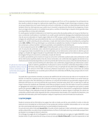 La Sociedad de la Información en España 2009
74
Hasta ese momento la forma más común de ver un programa de TV en un PC era reproducir los archivos de me-
dios (audio y video) con plug-ins o aplicaciones específicas, sin embargo el web streaming se empieza a impo-
ner ya que proporciona una nueva manera de consumir contenidos: no realiza un download permanente, pero
tampoco tiene las interrupciones que suelen ocurrir durante la reproducción directa de los programas. Se pro-
duce una ligera disminución en la calidad visual, pero, a cambio, el streaming no requiere tener grandes espa-
cios disponibles en el disco del ordenador.
En 2006 aparece también la televisión en el móvil tras varios años de pruebas piloto, con lo que se facilita el ac-
ceso a contenido multimedia en movilidad. Es en 2008 cuando realmente despega esta modalidad alcanzando
más de 250.000 abonados en España según datos de la CMT, aunque usando tecnologías móviles y no las tec-
nologías de radiodifusión que previsiblemente iban a ser extendidas (DVB-H) debido a la no disponibilidad de
espectro. En 2008 la distribución de contenidos a través del móvil está en fase de consolidación y compañías
como CBS o ESPN en EEUU ya distribuyen sus contenidos en plataformas móviles. En España muchas televisio-
nes comienzan a utilizar también «la tercera pantalla» como plataforma de distribución.
En 2007 la popularización de los DVR (Digital Video Recorder) cambia la forma tradicional de consumir televi-
sión. El consumo de contenido «vivo» está disminuyendo para ser consumido posteriormente. Este fenómeno
no es igual para todas las plataformas, las más afectadas son las televisiones comerciales en abierto que ven
peligrar su modelo de negocio basado en la publicidad. Este año también aparecen las televisiones que utilizan
tecnologías P2P para el envío de los contenidos a través de Internet.
En 2008 es ya evidente que la manera en la que se consumen contenidos audiovisuales está cambiando. El 23%
de los internautas españoles dedica más de 5 horas semanales a ver contenidos descargados de Internet. El au-
mento de ancho de banda disponible así como el aumento del número de accesos a Internet está facilitando un
nuevo canal de distribución alternativo a los contenidos programados por televisiones comer-
ciales en abierto y plataformas multicanal. Es común encontrar contenidos disponibles en Inter-
net hasta 7 días después de su emisión en vivo. Un ejemplo de esta alternativa es HULU (una Jo-
int venture entre NBC Uniserval y Newsd Corporation que ofrece contenidos de ambas
compañías y con acuerdos para la difusión de contenidos de MGM y Sony aunque sólo en el ám-
bito de EE.UU.)
Se puede decir que estamos viviendo un proceso de redefinición de la estructura de roles en el mundo de la te-
levisión. Se trata de un proceso que sólo acaba de iniciarse y cuyas consecuencias finales no se verán hasta pa-
sados unos pocos años. No obstante ya se adivinan un conjunto de tendencias que permiten asegurar que la
televisión del futuro va a ser muy distinta de la que hemos conocido hasta ahora. Por un lado hay un cada vez
mayor número de creadores de contenidos,entre ellos los propios usuarios. Por otro lado el usuario se convierte
en agregador de contenidos y construye su propia parrilla de programación:los programas que quiere y cuando
quiere; por ejemplo la BBC desde el año 2007 pone a disposición de los internautas su programación mediante
el servicio iPlayer y más adelante el resto de cadenas de televisión en abierto siguen su ejemplo. Por último los
contenidos audiovisuales están dejando de estar unívocamente relacionados con el aparato de televisión, y las
pantallas del ordenador y del móvil empiezan a adquirir importancia como terminales de visualización.
1.7.9 Los juegos
Desde el comienzo de la informática, los juegos han sido sin duda uno de los usos estrella. En estos 10 años de
evolución de la Sociedad de la Información se han producido cambios notables relacionados con un uso cada
vez más social propiciado precisamente por la conectividad y la banda ancha.
En junio de 2003 sale al mercado Second Life,el mundo virtual creado por Linden Lab donde es posible comprar,
vender y desarrollar una vida virtual complementaria a la física. El sitio web será muy comentado aunque tiem-
po después no conseguirá retener la atención.
Sin embargo, los juegos de rol multijugador en red, también conocidos por sus siglas en inglés MMORPG sí que
tendrán éxito. El 23 de noviembre de 2004 se lanza al mercado World of Warcraft, el máximo exponente en red
El 23% de los internautas
españoles dedica más de
5 horas semanales a ver
contenidos descargados
de Internet.
 