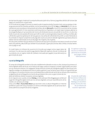 1.  10 años de Sociedad de la Información en España 2000-2009
75
de este tipo de juegos,creado por la compañía Blizzard a partir de su famoso juegoWarcraft:Orcs  Humans (de
1994) y se convertirá en un gran éxito.
En el mundo de los juegos la consola sin duda ha sido el soporte estrella.Durante el año 2005 se produjo el rele-
vo generacional de las consolas portátiles con los lanzamientos de la PSP de Sony y la Nintendo DS. El 22 de no-
viembre de 2005 se produce el lanzamiento de la Xbox 360 de Microsoft en los EE.UU,la primera de las consolas
de nueva generación. El 11 de noviembre 2006 Sony lanza su Playstation 3 en Japón (que incorpora además la
tecnología BluRay) y el 19 noviembre del mismo año Nintendo lanza la consola Wii en los EE.UU. Un año más
tarde en junio de 2007 puede afirmarse que la Wii ha sido la consola ganadora respecto a la PS3 y a la Xbox 360
y Nintendo supera la capitalización de Sony gracias a las ventas de la Nintendo DS y laWii.La razón,Nintendo se
ha centrado en mejorar la experiencia de juego del usuario así como en atender segmentos que hasta ahora no
habían sido los tradicionales en el uso de juegos (los mayores y las mujeres).
Por otra parte, también hay que destacar los avances de Sony que ha lanzado al mercado la consola con el hard-
ware más potente y Microsoft que también ha actualizado su gama de consolas Xbox. Ambas consolas favore-
cen el juego en red.
En 2008, había 217 millones de usuarios en el mundo que juegan online según datos de
comScore. El 22 de enero de 2008 el juego World of Warcraft supera la cifra de 10 millones de
suscriptores, con un ingreso medio de 15 dólares mensuales por jugador, lo que demuestra su
gran estado de salud.
1.7.10 La fotografía
El campo de la fotografía también se ha visto notablemente alterado en estos 10 años. Aunque las primeras cá-
maras digitales datan de los 90,no es hasta el año 1999 cuando se empiezan a vender al gran público las cáma-
ras con resolución entorno a un megapíxel. Desde entonces el éxito de la fotografía digital ha sido tal que la fo-
tografía analógica ha desaparecido entre el público general lo que ha hecho que el sector se haya tenido que
reconfigurar con acontecimientos como la retirada de Konica Minolta del sector de las cámaras.Otro incentivo a
la digitalización de la fotografía es el hecho de que desde el año 2002 un gran número de mo-
delos de teléfonos móviles incorporan cámaras digitales.
Es en mayo de 2002 cuando se lanza fotolog, un sitio web para foto-blogging que combina el
auge de la fotografía digital, tanto por las cámaras digitales como por la proliferación de los
móviles con cámaras y los blogs.
Sitios como Flick o Picasa Web Album que permiten crear un álbum fotográfico en Internet
proliferan a partir del 2004 y trasladan a la red los contenidos digitales de las personas facili-
tando además la compartición de las imágenes.
En apenas 10 años hay
más de 217 millones de
personas en el mundo
que juegan online
habitualmente.
En julio de 2008 había
más de 600 millones de
fotos publicadas en
fotolog y en diciembre
de ese mismo año más
de 22 millones de
usuarios registrados.
 