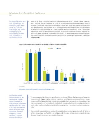 La Sociedad de la Información en España 2009
80
•	 Servicios en 2009: cargas un navegador (Explorer, Firefox, Safari, Chrome, Opera, …) y acce-
des a YouTube, Twitter, Facebook (el 27,4% de los internautas pertenece a una red social y
el 20,5% a dos o tres), o Wikipedia.También es común leer algún blog o aportar contenidos
a tu web personal: aportar fotos (el 32.9% de internautas lo hace), textos (20,3%), vídeos
(el 9,6%), o actualizar un blog (el 8,8% lo hace frecuentemente, el 11,9% lo hace ocasional-
mente). Los servicios web más utilizados por los usuarios españoles en 2008 según la AI-
MC son la www (92,3%), el correo electrónico (96,4%), la mensajería instantánea (46,3%),
los chats (10,5%), los foros de discusión (24,5%), el P2P (36,2%), y la telefonía IP (7,8%) (ver
la Figura 2‑4).
•	 En 2000, ya existían las primeras ediciones en los periódicos digitales como la que se
muestra en la Figura 2‑5. Las páginas eran muy sencillas, contenidos de texto y pocas
imágenes. Muchas webs no profesionales parpadeaban constantemente debido a las
marquesinas y los gif animados, la moda de la época. Actualmente, las páginas tienen
contenidos multimedia, tienen un diseño más atractivo y permiten mostrar más conte-
nido.
•	 A principio de siglo estábamos acostumbrados a las taxonomías rígidas (como la de Yahoo a
la hora de catalogar losWeb Sites, ver la Figura 2‑6). Ahora se utilizan taxonomías dinámicas
donde el usuario construye sus propias categorías.
En 2000 el servicio web
más utilizado por los
españoles era la www
con el 91,7% de los
internautas que hacían
uso de ella. En la
actualidad, el servicio
más utilizado es el
correo electrónico.
En el universo web
hemos pasado de las
taxonomías rígidas
como el modelo de
directorio de Yahoo para
catalogar los web sites,
a los tags, con páginas
como del.ici.ous, más
dinámicas donde el
usuario es el que
cataloga y crea sus
propios directorios.
Figura 2‑4. Servicios más utilizados de Internet por los usuarios (España).
91,7%
90,5%
33,1%
27,2%
13,4%
92,3%
96,4%
23,6%
36,2%
10,5%
24,5%
7,8%
WWW
(World Wide Web)
Correo
electrónico
Transferencia
de ficheros (FTP)
Intercambio de
archivos P2P
Chats, charlas
interactivas, IRC
Foros de
discusión
Telefonía IP
%deusuarios
2000 2009
Fuente: AIMC.
Nota: Los datos de 2000 son de la encuesta de octubre-diciembre de 1999 de AIMC.
 