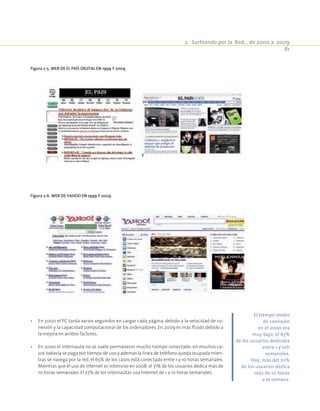 2.  Surfeando por la Red… de 2000 a 2009
81
•	 En 2000 el PC tarda varios segundos en cargar cada página, debido a la velocidad de co-
nexión y la capacidad computacional de los ordenadores. En 2009 es más fluido debido a
la mejora en ambos factores.
•	 En 2000 el internauta no se suele permanecer mucho tiempo conectado: en muchos ca-
sos todavía se paga por tiempo de uso y además la línea de teléfono queda ocupada mien-
tras se navega por la red, el 65% de los casos está conectado entre 1 y 10 horas semanales.
Mientras que el uso de Internet es intensivo en 2008:el 71% de los usuarios dedica más de
10 horas semanales. El 27% de los internautas usa Internet de 1 a 10 horas semanales.
Figura 2‑5. Web de El País digital en 1999 y 2009.
Figura 2‑6. Web de Yahoo en 1999 y 2009.
El tiempo medio
de conexión
en el 2000 era
muy bajo, el 65%
de los usuarios dedicaba
entre 1 y 10h
semanales.
Hoy, más del 70%
de los usuarios dedica
más de 10 horas
a la semana.
 