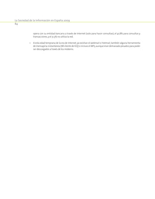 La Sociedad de la Información en España 2009
84
	 opera con su entidad bancaria a través de Internet (solo para hacer consultas), el 41,8% para consultas y
transacciones,y el 31,3% no utiliza la red.
•	 A esta edad temprana de la era de Internet, ya existían el webmail o Hotmail, también alguna herramienta
de mensajería instantánea (IM cliente de ICQ) o incluso el MP3,aunque eran demasiado pesados para poder
ser descargados a través de los módems.
 