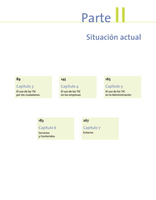 Situación actual
Parte II
89
Capítulo 3
El uso de las TIC
por los ciudadanos
145
Capítulo 4
El uso de las TIC
en las empresas
165
Capítulo 5
El uso de las TIC
en la Administración
183
Capítulo 6
Servicios
y Contenidos
267
Capítulo 7
Entorno
 