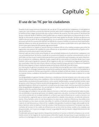 Durante el año 2009 continúa el aumento del uso de las TIC por parte de los ciudadanos. A nivel global se
supera los 1.500 millones usuarios de Internet (uno de cada cuatro ciudadanos del mundo) y se espera que
la telefonía móvil llegue durante este año a 4.600 millones de usuarios. Por este motivo el fenómeno de
acceso a Internet desde el teléfono móvil puede tener un impacto importante en el desarrollo de la Socie-
dad de la Información, ya que es el dispositivo que tiene mayor grado de difusión. También se observa una
redefinición de los pesos de las zonas geográficas, con un aumento muy considerable del peso de Asia que
alcanza el 40% de los usuarios de Internet, o el 45% de los usuarios móviles con ascensos muy importantes.
Además todavía los ratios de penetración son inferiores a los países occidentales con lo que todavía hay
terreno para que el peso de estos países siga aumentando.
En nuestro entorno, en España, el uso de Internet es todavía inferior a las medias europeas, pero entre los
segmentos más jóvenes de la población estas diferencias se desvanecen completamente y España se en-
cuentra a la misma altura que el resto de Europa.
Internet cada vez más se está convirtiendo en una actividad cotidiana en la vida de los ciudadanos y no
una actividad puntual. De hecho, el 90% de los usuarios en España se conectan semanalmente y casi un
70% todos los días, lo que muestra hasta que punto es una costumbre que ha pasado a ser parte importan-
te en la vida de los ciudadanos. Además, la gran mayoría de los internautas se conectan desde casa, lo que
también indica que el grado de conexión de los hogares es alto. Así, la mitad de los hogares de España es-
tán conectados a Internet, esta cifra es inferior a las que muestra Europa, pero por el contrario en España el
87% de estos hogares lo hacen mediante banda ancha frente al 80% del resto de Europa.
Los internautas en general consideran que es una actividad sencilla (90%) y que cubre o supera las expec-
tativas (90%). Sin embargo, todavía hay una parte de la población que es reacia a unirse a la Sociedad de la
Información, siendo los motivos que muestran, la falta de utilidad o la falta de interés. Es por tanto necesa-
rio mostrar a estos ciudadanos los beneficios que la Sociedad de la Información podría implicar en su vida
cotidiana.
Las desigualdades en general tienden a disminuir a medida que Internet empieza a ser visto como un ele-
mento importante por más y más ciudadanos. Entre los factores de desigualdad, el género no es de los más
importantes y se produce principalmente en ciertos países mediterráneos, aunque también existen casos
de países como Francia y Estonia donde esta desigualdad es a favor de las mujeres. En todo caso, la des-
igualdad de género afecta principalmente a las personas de mayor edad, mientras que entre los jóvenes
estas desigualdades desaparecen. Así, por ejemplo en España, hay una desigualdad de un 1% entre los ciu-
dadanos entre 16 y 24 años a favor de las mujeres.
Sin duda alguna la edad es una variable clave en el acceso a Internet con prácticamente todos los jóve-
nes accediendo y muy pocas personas con edades superiores a 65 años. La situación laboral que tiene
una cierta correlación con la edad, también es un factor que marca diferencias en cuanto al acceso, con
los estudiantes, segmento que se asocia generalmente a edades más jóvenes, accediendo semanal-
mente. Otros factores como el nivel de estudios y la clase social, implican diferencias, favorables a los
más formados y a las clases sociales más altas. En cambio, el tamaño de la población no es un factor
clave en el nivel de acceso, y si bien en las ciudades más grandes el acceso es mayor, esto puede ser de-
bido a factores como la edad y el nivel de estudios. Este fenómeno se produce en los países más desa-
rrollados de Europa, en los cuales las diferencias de acceso entre las zonas rurales y las ciudades van
despareciendo, con lo que se consigue mejorar la igualdad de oportunidades independientemente del
tipo de población.
El ordenador personal sigue siendo el dispositivo estrella en el acceso a Internet y empieza a ser un ele-
mento común en los hogares de muchos países, entre ellos España. Aunque lo que sí que se produce es un
cambio en la tipología de estos ordenadores, con un aumento del número de ordenadores portátiles que
El uso de las TIC por los ciudadanos
Capítulo 3
 