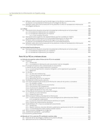 La Sociedad de la Información en España 2009
XIV
		 22.3	Reflexión sobre la evolución que ha tenido lugar en los últimos 10 próximos años
en relación a la Sociedad de la Información en la Región de Murcia..............................................................................................................................................................395
		 22.4	Reflexión sobre cómo será la evolución en los próximos 10 años en Sociedad de la Información
en la Región de Murcia .........................................................................................................................................................................................................................................................................................................................................................396
	 23	 La Rioja.....................................................................................................................................................................................................................................................................................................................................................................................................................................................398
		 23.1	Descripción de la situación actual de la Sociedad de la Información en la Comunidad..............................................................................398
			 23.1.1 La Sociedad de la Información y los ciudadanos............................................................................................................................................................................................................................................398
			 23.1.2 La Sociedad de la Información y las empresas...................................................................................................................................................................................................................................................398
				 23.1.2.1 Guías Ganaderas Pecuarias................................................................................................................................................................................................................................................................................................399
		 23.2	Descripción de los aspectos más representativos que han sucedido en materia
de Sociedad de la Información en la Comunidad Autónoma en el último año..................................................................................................................400
		 23.3	Reflexión sobre la evolución que ha tenido lugar en los últimos 10 años
en relación a la Sociedad de la Información en la Comunidad Autónoma.....................................................................................................................................401
		 23.4	Reflexión sobre cómo será la evolución en los próximos 10 años en Sociedad de la Información
en la Comunidad Autónoma...................................................................................................................................................................................................................................................................................................................................402
	 24	Comunidad Foral de Navarra.........................................................................................................................................................................................................................................................................................................................................................403	
		 24.1	Descripción de la situación actual de la Sociedad de la Información en la Comunidad..............................................................................403
			 24.1.1 La Sociedad de la Información y los ciudadanos...........................................................................................................................................................................................................................................403
			 24.1.2 La Sociedad de la Información y las empresas..................................................................................................................................................................................................................................................404
	
Parte IV. Las TIC en la próxima década...........................................................................................................................................................................................................................................................................................................409
	 25	 Artículos de expertos sobre el futuro de las TIC en la sociedad..........................................................................................................................................................................................................411
		 25.1	 Empresas....................................................................................................................................................................................................................................................................................................................................................................................................................413
			 25.1.1	 Introducción................................................................................................................................................................................................................................................................................................................................................................................413
			 25.1.2	 La sociedad de la información y del conocimiento: la de los intangibles..........................................................................................................................................414	
		 25.1.3	El concepto de empresa como sistema basado en conocimiento
y creación de valor como capital intelectual e innovación...........................................................................................................................................................................................................................415
			 25.1.4	La nueva perspectiva de la «empresa inteligente» o de la organización que aprende.......................................................................................416
			 25.1.5	 Referencias......................................................................................................................................................................................................................................................................................................................................................................................416
		 25.2	 La sanidad................................................................................................................................................................................................................................................................................................................................................................................................................417
			 25.2.1	 Los retos de la medicina hoy...................................................................................................................................................................................................................................................................................................................417
			 25.2.2	 El Sistema Nacional de Salud español..............................................................................................................................................................................................................................................................................418	
			 25.2.3	 Retos y perspectivas....................................................................................................................................................................................................................................................................................................................................................418
			 25.2.4	 Aplicaciones de las TICs en medicina...................................................................................................................................................................................................................................................................................420	
		 25.3	 Sociedad de la Información y derecho...........................................................................................................................................................................................................................................................................................422	
		 25.4	 Una visión prospectiva de la educación/formación: selección de puntos a considerar.................................................................................424	
			 25.4.1	 De cantidad a calidad............................................................................................................................................................................................................................................................................................................................................424
			 25.4.2	 Más allá de la adquisición de conocimientos...................................................................................................................................................................................................................................................424
			 25.4.3	 Conocimientos más competencias..........................................................................................................................................................................................................................................................................................425
			 25.4.4	Una formación adaptada a la nueva sociedad del conocimiento....................................................................................................................................................................425
			 25.4.5	 Urgencia de pensar en 2015, 2020, 2030....................................................................................................................................................................................................................................................................426
		 25.5	 La conciliación, los horarios y las nuevas tecnologías............................................................................................................................................................................................................................427
			 25.5.2	 Internet y el correo electrónico..........................................................................................................................................................................................................................................................................................................428
			 25.5.3	 Prospección hacia 2019......................................................................................................................................................................................................................................................................................................................................428
		 25.6	 Administración Pública y Sociedad de la Información.........................................................................................................................................................................................................................430
			 25.6.1	La administración electrónica como nuevo paradigma de las Administraciones Públicas
en la Sociedad de la información.................................................................................................................................................................................................................................................................................................430
			 25.6.2	 La situación actual de la administración electrónica en España.........................................................................................................................................................................431
			 25.6.3	 El futuro de la administración electrónica.............................................................................................................................................................................................................................................................431
		 25.7	 Sostenibilidad y TIC´s hacia la sociedad del conocimiento......................................................................................................................................................................................................433
			 25.7.1	 Introducción................................................................................................................................................................................................................................................................................................................................................................................433
			 25.7.2	Mejoras sistémicas, soluciones eficientes y gobernanza: aportaciones de las TIC a la sostenibilidad..............................433
			 25.7.3	 La sostenibilidad del modelo español mirando al futuro.....................................................................................................................................................................................................435
		 25.8	 Ocio y consumo inteligente en el siglo XXI........................................................................................................................................................................................................................................................................437
		 25.9	 ¿Sobrevivirán periódicos… y periodistas?................................................................................................................................................................................................................................................................................440
		 25.10	Economía y productividad.............................................................................................................................................................................................................................................................................................................................................442
	 26	Mirando al 2020: como las TIC cambiarán nuestras vidas...............................................................................................................................................................................................................................445	
		 26.1	 Evolución de las tecnologías y hábitos en la próxima década.........................................................................................................................................................................................446	
		 26.2	 Aplicación de las TIC en diferentes ámbitos...................................................................................................................................................................................................................................................................447
 