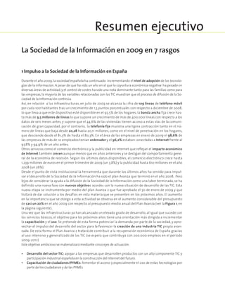 1 Impulso a la Sociedad de la Información en España
Durante el año 2009, la sociedad española ha continuado incrementando el nivel de adopción de las tecnolo-
gías de la información. A pesar de que ha sido un año en el que la coyuntura económica negativa ha pesado en
diversas áreas de actividad,y el control de costes ha sido una nota dominante tanto para las familias como para
las empresas, la mayoría de las variables relacionadas con las TIC muestran que el proceso de difusión de la So-
ciedad de la Información continúa.
Así, en relación a las infraestructuras, en julio de 2009 se alcanza la cifra de 109 líneas de teléfono móvil
por cada 100 habitantes tras un crecimiento de 1,5 puntos porcentuales con respecto a diciembre de 2008,
lo que lleva a que este dispositivo esté disponible en el 93,5% de los hogares; la banda ancha fija crece has-
ta más de 9,5 millones de líneas lo que supone un crecimiento de más de 400.000 líneas con respecto a los
datos de seis meses antes, y supone que el 44,6% de las viviendas tienen acceso a estas vías de la comuni-
cación de gran capacidad; por el contrario, la telefonía fija muestra una ligera contracción tanto en el nú-
mero de líneas que baja desde 20,28 hasta 20,11 millones, como en el nivel de penetración en los hogares,
que desciende desde el 81,3% de hasta el 80,3%. En el área de las empresas en enero de 2009 el 98,6% de
las empresas de más de 10 empleados tenían ordenador y el 96,2% estaban conectadas a Internet frente al
97,8% y 94,9% de un año antes.
Otros servicios como el comercio electrónico y la publicidad en Internet que reflejan el impacto económico
de Internet también crecen aunque menos que en años anteriores y se desligan del comportamiento gene-
ral de la economía de recesión. Según los últimos datos disponibles, el comercio electrónico crece hasta
1.239 millones de euros en el primer trimestre de 2009 (un 3,8%) y la publicidad hasta 610 millones en el año
2008 (un 26%).
Desde el punto de vista institucional la herramienta que durante los últimos años ha servido para impul-
sar el desarrollo de la Sociedad de la Información ha sido el plan Avanza que terminó en el año 2008. Pero
lejos de considerar la ayuda a la difusión de la Sociedad de la Información como una labor terminada, se ha
definido una nueva fase con nuevos objetivos acordes con la nueva situación de desarrollo de las TIC. Esta
nueva etapa se instrumenta por medio del plan Avanza 2 que fue aprobado el 30 de enero de 2009 y que
tratará de dar solución a los desafíos en esta materia que se presenten en los próximos años. El aumento
en la importancia que se otorga a esta actividad se observa en el aumento considerable del presupuesto
de casi un 20% en el año 2009 con respecto al presupuesto medio anual del Plan Avanza (ver la Figura 1, en
la página siguiente).
Una vez que las infraestructuras ya han alcanzado un elevado grado de desarrollo, al igual que sucede con
los servicios básicos, el objetivo para los próximos años tiene una orientación más dirigida a incrementar
la capacitación y el uso. Se pretende de esta forma potenciar la demanda por parte de la sociedad, y apro-
vechar el impulso del desarrollo del sector para la favorecer la creación de una industria TIC propia avan-
zada. De esta forma el Plan Avanza 2 tratará de contribuir a la recuperación económica de España gracias
al uso intensivo y generalizado de las TIC (se espera que contribuya con 200.000 empleos en el período
2009-2012).
Este objetivo ambicioso se materializará mediante cinco ejes de actuación:
•	Desarrollo del sector TIC: apoyar a las empresas que desarrollen productos con un alto componente TIC y
participación industrial española en la construcción del Internet del futuro.
•	Capacitación de ciudadanos/PYMEs: fomentar el acceso y especialmente el uso de estas tecnologías por
parte de los ciudadanos y de las PYMEs
Resumen ejecutivo
La Sociedad de la Información en 2009 en 7 rasgos
 