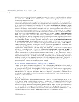 La Sociedad de la Información en España 2009
XVIII
20091
) como en telefonía móvil (que pasa de 369 a 352 minutos por línea en ese mismo período).Esto es debido
a un cambio en los hábitos de consumo de los usuarios que controlan más sus gastos aunque sin prescindir de
los servicios de telecomunicaciones.
Los motivos de esta crisis son complejos y existen diversas opiniones sobre los motivos fundamentales,pero de lo
que nadie duda es de la necesidad de mejora de la competitividad como una herramienta fundamental para salir
de ella en un entorno globalizado,y el papel relevante que tienen las TIC para impulsar estas mejoras en la compe-
titividad. Hay expertos que se aventuran a pronosticar que esta crisis tendrá unas implicaciones más profundas y
supondrán un cambio de modelo económico en el que sin duda lasTIC tendrán un puesto de especial importancia.
Son numerosos los estudios que relacionan el nivel de vida de los países y el desarrollo de las TIC, en algunos
casos ofrecen números concretos de este impacto, como el estudio empírico de LEGG para Nokia Siemens Net-
works2
que concluye que la banda ancha es por sí sola responsable de hasta el 15% en la productividad de los
países. Estos supone que en el caso de Estados Unidos un incremento en el número de subscriptores de banda
ancha de 10 personas de cada 100 produciría un incremento de 100 mil millones de dólares en el producto inte-
rior bruto final,si se pudiera trasladar a España esta relación,supondría unos 10.000 millones de euros.
Probablemente ha sido esta circunstancia la que ha propiciado que la crisis no ha conseguido parar el proceso
de avance de la Sociedad de la Información. Así procesos importantes de transformación que estaban en mar-
cha han continuado, como el avance de la banda ancha cuyo número de líneas aumenta en más de un 8% inte-
ranual en el segundo trimestre de 2009, o el gran aumento en el número de datacards que posibilitan el desa-
rrollo de Internet móvil y que crecen en un 60 % durante este mismo período.
Son los servicios más avanzados los que siguen progresando a pesar de las circunstancias actuales. Así, según
datos de Gartner se ha producido a nivel mundial un incremento en las ventas de Smartphones del 24% en el
segundo trimestre del año 2009,en contraposición con un descenso del 6% de la venta global de móviles en ese
período.Las empresas son reacias a reducir inversiones relacionadas con lasTI a pesar de la tendencia a recortar
costes, e incluso muchas de ellas están aumentando el gasto en este ámbito. De hecho, más de la mitad de las
empresas consideradas en un estudio de esta consultora en agosto de 2009 estaban pensando en aumentar
sus gastos en proyecto TI relacionados con gestión de procesos de negocio en más en un 5% en los próximos 12
meses.También según esta misma fuente,los vendedores de serviciosTI consiguieron esquivar las turbulencias
del año 2008 con un aumento en la cifra de negocios de un 8,2 %.
En este entorno el ritmo de innovación disminuye pero no se estanca
Durante las épocas de crisis algunas empresas suelen tener la tendencia a recortar gastos en innovación con la
intención de recortar gastos. Por este motivo,el año 2009 no ha venido cargado con un número tan importante
de innovaciones en el terreno de las tecnologías de información como venía siendo costumbre en años pasados.
No obstante,hemos asistido durante este año al asentamiento de varias tendencias en el campo de las tecnolo-
gías de la información, que si bien ya se hablaba de ellas hace varios años, ha sido éste en el que han alcanzado
la madurez necesaria para convertirse en tendencias consolidadas. Destacan en este sentido la realidad au-
mentada y la web en tiempo real.
Realidad Aumentada
Aunquelosprimerosintentosderealizarinterfacesderealidadaumentadadatandelosaños60,estaesunadiscipli-
na que ha tenido su auge en los últimos años.Consiste en la utilización de la tecnología para superponer en tiempo
real información virtual sobre imágenes del mundo real.Para que pueda existir un sistema de realidad aumentada
sonnecesariosdiversoselementos:undispositivoparacapturarlarealidad,paralocualpuedeservircualquiercáma-
ra;un elemento donde se pueda proyectar la mezcla de imágenes,como por ejemplo la pantalla del ordenador o la
pantalla del móvil;una capacidad de procesamiento para realizar la mezcla de imágenes;y un elemento que sumi-
nistre al sistema la información necesaria para activar el proceso como una etiqueta RFID o un GPS.
1 Datos CMT.
2 Connectivity Scorecard 2009.
 
