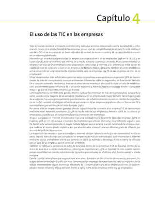 Todo el mundo reconoce el impacto que Internet y todos los servicios relacionados con la Sociedad de la Infor-
mación tienen en la productividad de las empresas y en el nivel de competitividad de un país. Por este motivo el
uso de la TIC en las empresas es un buen indicador de su nivel de modernización y de su capacidad de competir
en un entorno globalizado.
Internet es ya una realidad para todas las empresas europeas de más de 10 empleados (93% en la UE-27), y en
España (95%), esta variable está por encima de la media europea y continúa creciendo. Prácticamente todas las
empresas de más de 250 empleados en Europa están conectadas a Internet, y las diferencias entre países en
cuanto al nivel de conexión se dan en las empresas de tamaño medio y pequeño.También el correo electrónico
se ha convertido en una herramienta imprescindible para las empresas (94,7% de las empresas de más de 10
empleados).
Otras herramientas más sofisticadas como las webs corporativas se encuentran en expansión (58% de las em-
presas de más de 10 empleados), aunque se observan diferencias entre los segmentos en función del tamaño.
En el caso del comercio electrónico, tras varios años de crecimiento, el año 2008 ha sido un año de estabiliza-
ción, posiblemente como influencia de la situación económica. Además, este es un aspecto donde España debe
mejorar ya que se encuentra por detrás de Europa.
La firma electrónica también está ganado terreno (52% de las empresas de más de 10 empleados), aunque tal y
como sucede con la mayoría de las variables estudiadas, en las empresas de mayor tamaño tiene mayor grado
de aceptación.Su uso es principalmente para la relación con la Administración,no con los clientes.La importan-
cia de lasTIC también se refleja en el hecho de que un tercio de las empresas españolas ofrecen formaciónTIC a
sus empleados,por encima de la Unión Europea (24%).
Por ahora solo las empresas más grandes ofrecen la posibilidad de conexión a los sistemas TIC de la empresas
mediante redes telemáticas externas (60,2% de las de más de 250 empleados, frente al 12,8% de las de 10 a 50
empleados),aspecto que es fundamental para la promoción del teletrabajo.
Al igual que pasa con Internet, el ordenador es ya una realidad en prácticamente todas las empresas (98% en
España y 96% en UE-27), aunque el número de empleados que utilizan Internet es muy diferente según el país.
De hecho, esta variable depende en mayor medida del país que se analice que del tamaño de la empresa. Aun-
que no tiene el mismo grado implantación que el ordenador, el móvil tiene un altísimo grado de difusión por
encima del 90% de las empresas.
La mayoría de las empresas que se conectan a Internet utilizan la banda ancha para esa conexión. En este as-
pecto España lidera Europa con un 92% de las empresas de más de 10 empleados que se conectan a Internet
mediante banda ancha frente al 81% que la media de la UE-27. Además la tecnología XDSL es líder y es utilizada
por un 94% de las empresas que se conectan a Internet.
También es habitual la existencia de redes de área local dentro de las empresas (83% en España). Dentro de las
redes de área local las redes inalámbricas cobran gran importancia (34,7% en España). En este aspecto las em-
presas españolas han crecido notablemente (9 puntos porcentuales en el último año), hasta superar la media
europea.
Donde España todavía tiene que mejorar para acercarse a Europa es en la utilización de intranets y extranets.Es-
te tipo de herramientas en España son muy comunes en las empresas de mayor tamaño pero su implantación se
reduce enormemente según disminuye el tamaño de la empresa (el 81,2% de las empresas de más de 250 em-
pleados tienen intranet y el 59,9 extranet,frente al 19% y 11,6% de las empresas entre 10 y 49 empleados).
El uso de las TIC en las empresas
Capítulo 4
 