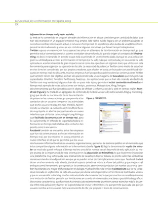 La Sociedad de la Información en España 2009
XX
Información en tiempo real y redes sociales
La web se ha convertido en un gran almacén de información en el que coexisten gran cantidad de datos que
han ido creándose en un espacio temporal muy amplio. Este hecho puede llegar a ser un problema cuando se
necesita encontrar información actual,e incluso en tiempo real.En los últimos años la idea de unaWeb en tiem-
po real ha ido madurando y ahora se ven cristalizar algunas iniciativas que llevan tiempo trabajándose.
Twitter supuso una revolución hace apenas tres años en el terreno de la información en tiempo real, ya que
permitía volcar conversaciones tal y como se estaban desarrollando, lo que dio origen al concepto de lifestrea-
ming, es decir, ir narrando en directo lo que está ocurriendo en un momento dado. Aunque es una aplicación
joven su utilidad para acceder a información en tiempo real ha sido más que contrastada y en ocasiones ha sido
aplicada en acontecimientos de gran impacto social como los opositores al régimen Iraní, que utilizaron esta
herramienta para organizar su oposición en la calle. La necesidad de potenciar Twitter como medio de escuchar
en vivo la red es considerada por sus propios creadores, que añaden en 2009 un buscador con posibilidad bús-
queda en tiempo real.No obstante,muchas empresas han lanzado buscadores sobre las conversacionesTwitter
que también tienen ese objetivo,así han ido apareciendo toda una amalgama de buscadores que incluyen esas
capacidades: OneRiot, Tweetmi, Twittscoop, Twazzup… Las aplicaciones que se han ido creando alrededor de
Twitter son muy variadas y algunas han ido un paso más lejos y permiten incluir contenido multimedia en
tiempo real,ejemplo de estas aplicaciones son twitpic,posterous,Mobypicture,Yfrog,Twitgoo.
Otra herramienta que fue concebida con el objeto de ofrecer la información de la web en tiempo real es Frien-
dFeed (Figura 5).Se trata de un agregador de contenido de medios sociales,de redes sociales,blogs y microblog-
ging que desde su nacimiento tiene la orientación
de potenciar las conversaciones,ya que permite a los
contactos de un usuario compartir las actividades
que dicho usuario realiza en esos medios, favore-
ciendo su relación. La evolución de Friendfeed ha si-
do muy rápida, en abril de 2009 estrenaba un nuevo
interface que utilizaba la tecnología Long Poling y
que facilitaba la comunicación en tiempo real, para
lo cual presenta en el fondo de la pantalla toda la in-
formación en tiempo real relativa a los contactos tan
pronto como la encuentra.
Facebook también se encuentra entre las empresas
que han ido orientándose a ofrecer información en
tiempo real, por ese motivo en 2009 presentó un
nuevo interface en el que se permitía que los usua-
rios buscaran información de otros usuarios, organizaciones y personas de dominio público en el momento que
éstas compartían alguna información en la herramienta (ver la Figura 6).Bajo la denominación «up to the minu-
te» se mostraba que el enfoque al tiempo real era uno de los nuevos ejes el desarrollo de esta aplicación. La ma-
yor prueba de la importancia de esta orientación es la adquisición de Friendfeed, lo que le permite incorporar
una plataforma muy sofisticada para el desarrollo de la web en directo.Todavía es pronto saber las verdaderas
consecuencias de esta adquisición aunque ya se pueden intuir cierta implicaciones como que Facebook tratará
de ser una herramienta más abierta, donde el espacio privado se reduzca a favor del público, y que mejorará el
enfoque como herramienta para propiciar la conversación, permitiendo contactar con nuevos usuarios y tam-
bién facilitando una mayor profundidad en el diálogo. Prueba de ello es la versión Facebook Lite que se ha lanza-
do al mercado en septiembre de este año,aunque por ahora solo disponible en el territorio de los Estados unidos,
y que es una versión reducida y mucho más orientada a la conversación,lo que por muchos es considerado como
una imitación de Twitter pero sin sus limitaciones en cuanto al número de caracteres o posibilidades gráficas.
Otra nueva característica que Facebook ha introducido recientemente y también parece estrechar más la distan-
cia entre esta aplicación y Twitter es la posibilidad de incluir «@nombres» lo que permite que cada vez que un
usuario nombra a otro usuario,éste sea consciente de ello y se propicie el inicio de conversaciones.
Figura 5. Friendfeed.
 