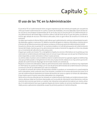 El uso de las TIC en la administración tiene una gran importancia por dos motivos principales, por una parte las
cifras que mueve la administración en cuanto a número de empleados y recursos dedicados, hacen de este sec-
tor uno de los consumidores fundamentales de TIC (en el año 2007, el consumo de TIC en la Administración Lo-
cal y Administración del Estado llega a constituir sobre el 10% del sector de las TI); por otra parte, una adminis-
tración ágil, dotada de recursos informáticos adecuados, tiene un gran efecto de arrastre en el resto de la
economía.
Los datos que muestra el informe IRIA de 2008, indican que la administración continúa incrementando las parti-
das dedicadas a gastos e inversiones TIC,debido al aumento del gasto en sistemas informáticos,mientras que en
el terreno de las telecomunicaciones este avance se estanca,al menos por parte de la Administración Central.
Durante los últimos años la partida TIC se mantiene estable en el 3,5% del presupuesto de la Administración
General del Estado, mientras que en las administraciones locales el aumento ha seguido un ritmo más elevado
con un incremento del 23% entre los años 2005 y 2007.
Al igual que sucede con el sector TIC a nivel global en España, los servicios informáticos son la partida que más
crece tanto en la Administración del Estado como en la local, lo que indica que una vez que las infraestructuras
están disponibles,se están centrando en ofrecer nuevos servicios.
Los últimos datos muestran como la telefonía móvil en la Administración ha superado al gasto en telefonía fija,
cosa que ya había pasado a nivel general en el año 2003. A pesar de ello, todavía no es muy común que los em-
pleados de la administración dispongan de terminales móviles con conexión 3G.
Respecto al número de ordenadores, todas las administraciones están realizando un esfuerzo muy importante
en informatizar los puestos de trabajo, y en el caso de personal administrativo de la Administración Central ya
se alcanza la cifra de 150 ordenadores por cada 100 empleados.
En paralelo al aumento del número de dispositivos también se produce un incremento en la conectividad de
estos ordenadores, tanto a Internet como a las intranets, y también en el número de buzones de correo. En el
caso de la Administración Autonómica el número de buzones de correo es superior al número de ordenadores,
lo que implica que en muchos casos estos ordenadores son compartidos.
Dentro de los servicios ofrecidos por las intranets, en la Administración del Estado y en la Administración Auto-
nómica, destacan todas las funciones relacionadas con la consulta de información como directorios y noticias,
mientras otros servicios que tienen un carácter más interactivo como petición de material, son menos utiliza-
dos. En la administración local, que en general dispone de menos medios, los servicios más básicos como segu-
ridad y acceso a aplicaciones corporativas ocupan los primeros puestos en nivel de utilización.
El uso de las TIC en la Administración
Capítulo 5
 