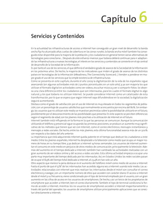 En la actualidad las infraestructuras de acceso a Internet han conseguido un gran nivel de desarrollo: la banda
ancha fija ha alcanzado altas cuotas de cobertura en las zonas rurales,la banda ancha móvil también ha conse­
guido estar disponible para la mayoría de la población,y los ciudadanos en general tienen varias alternativas de
tecnologías para conectarse… Después de este esfuerzo inversor,que todavía deberá continuar para ir adaptan­
do las infraestructuras a nuevas tecnologías,el interés en los servicios y contenidos se convierte en el eje central
de desarrollo de la Sociedad de la Información.
Es por tanto el uso de los servicios,el que definirá el verdadero grado de avance de la Sociedad de la Información
en los próximos años. De hecho, la mayoría de los indicadores que miden el grado de avance de los distintos
países en tecnologías de la información (eReadiness,The Connectivity Scorecard…) tienden a ponderar en ma­
yor grado el uso de los servicios que la simple existencia de infraestructuras.
Como se presenta en este capítulo, durante el año 2009 la digitalización de la vida de los españoles sigue
avanzando (en algunas actividades más de 7 puntos porcentuales en un solo año), y ya son mayoría los que
utilizan el formato digital en actividades como ver vídeos, escuchar música y ver o compartir fotos. Se obser­
va una clara diferencia entre los ciudadanos que son internautas, para los cuales el formato digital es algo
natural, y los que todavía no utilizan Internet. Se puede considerar Internet como un catalizador de esta
transformación, por lo que se espera que según Internet vaya difundiéndose en la sociedad, la digitalización
seguirá aumentando.
Destaca como el grado de satisfacción por el uso de Internet es muy elevado en todos los segmentos de pobla­
ción,con un porcentaje de usuarios satisfechos que normalmente se encuentra por encima del 80%.Sin embar­
go,los usuarios que no utilizan este medio se muestran pesimistas sobre la posibilidad de utilizarlo en el futuro,
posiblemente por el desconocimiento de las posibilidades que presenta.En este aspecto se perciben diferencias
según el segmento de edad,con los jóvenes más proclives a la utilización de Internet en el futuro.
Internet también está influyendo en la forma en la que las personas se comunican. Aunque la comunicación
utilizando el teléfono y presencial sigue ocupando las primeras posiciones,se produce un aumento muy signifi­
cativo de los métodos que tienen que ver con Internet, como el correo electrónico, mensajes instantáneos y
mensajes a redes sociales. De hecho, entre los más jóvenes, esta última funcionalidad avanza más de un 500%
con respecto a los datos del año anterior.
La importancia que está adquiriendo Internet queda patente en el tiempo que dedican los ciudadanos a este
medio. Entre los jóvenes españoles, Internet ha desplazado a la televisión como medio que ocupa un mayor nú­
mero de horas en su tiempo libre, y ya dedican a Internet 14 horas semanales. Los usuarios de Internet aumen­
tan el consumo en este medio en perjuicio de otros medios de comunicación,principalmente la televisión. Ade­
más del aumento en el tiempo dedicado a Internet, también han cambiado las actividades realizadas con un
gran aumento de ver vídeos online y del acceso a redes sociales. Esta última actividad empieza a ocupar una
parte muy importante del tiempo dedicado por los internautas. Así, en Estados Unidos las redes sociales pasan
de ocupar el 8,9% del tiempo total dedicado a Internet,al 23,4% en tan solo un año.
Otro aspecto que merece la pena destacar es el aumento del teléfono móvil como medio de acceso a Internet
hasta el punto de que el 57%1
de los internautas han accedido alguna vez a Internet usando este medio. Las ac­
tividades relacionadas con Internet que más realizan los internautas desde el móvil son consultar el correo
electrónico y navegar, con un importante número de ellos que acceden con carácter diario. El acceso a Internet
desde el móvil y su frecuencia, viene condicionado por el tipo de terminal empleado por el usuario, con un gran
aumento en las cifras de acceso en los usuarios de smartphones. De hecho, casi un tercio de los propietarios de
smartphone que acceden a Internet, leen el correo diariamente.También el tipo de terminal condiciona la for­
ma de acceder a Internet; mientras los no usuarios de smartphones acceden a Internet mayoritariamente a
través del portal del operador, los usuarios de smartphone utilizan principalmente aplicaciones que se conec­
tan directamente a Internet.
Servicios y Contenidos
Capítulo 6
 