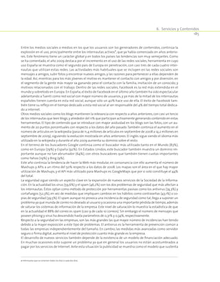 6.  Servicios y Contenidos
185
Entre los medios sociales o medios en los que los usuarios son los generadores de contenidos, continúa la
explosión en el uso, principalmente entre los internautas activos2
, que ya había comenzado en años anterio­
res. Este fenómeno tiene un carácter global y en todos los países las tendencias son muy semejantes. Como
se ha comentado, el año 2009 destaca por el incremento en el uso de las redes sociales, herramienta en cuyo
uso España se muestra como el segundo país de Europa en penetración, con casi tres de cada cuatro inter­
nautas que utilizan estas redes. Las actividades más habituales que se incluyen en las redes sociales son
mensajes a amigos, subir fotos y encontrar nuevos amigos, y las razones para pertenecer a ellas dependen de
la edad. Así, mientras para los más jóvenes el motivo es mantener el contacto con amigos y por diversión, en
el segmento de la gente más mayor va ganando peso el contacto con la familia, invitación de un conocido, y
motivos relacionados con el trabajo. Dentro de las redes sociales, Facebook es la red más extendida en el
mundo y sobretodo en Europa. En España,el éxito de Facebook en el último año también ha sido espectacular
adelantando a Tuenti como red social con mayor número de usuarios, y ya más de la mitad de los internautas
españoles tienen cuenta en esta red social, aunque sólo un 40% hace uso de ella. El éxito de Facebook tam­
bién tiene su reflejo en el tiempo dedicado a esta red social al ser responsable del 4% del tiempo total dedica­
do a Internet.
Otros medios sociales como los blogs mantienen la relevancia con respecto a años anteriores,con casi un tercio
de los internautas que leen blogs,y alrededor del 11% que participan activamente generando contenido en estas
herramientas. El tipo de contenido que se introduce con mayor asiduidad en los blogs son las fotos, con un au­
mento de 20 puntos porcentuales con respecto a los datos del año pasado.También continúa el aumento en el
número de artículos en la wikipedia (pasa de 11,4 millones de artículos en septiembre de 2008 a 14,2 millones en
septiembre de 2009), siguiendo la evolución mostrada en años anteriores. El inglés sigue siendo el idioma más
utilizado en la wikipedia y durante el año 2009 aumenta su dominio sobre el resto.
En el terreno de los buscadores Google continúa como el buscador más utilizado tanto en el Mundo (83%),
como en Europa (79%) y España (92%). En Estados Unidos, este buscador también muestra un dominio im­
portante aunque no tan abrumador (64%), con otros buscadores que también tienen cuotas importantes
como Yahoo (19%) y Bing (9%).
Este año continúa la tendencia de hacer la Web más modular, en consonancia con ello aumenta el número de
Mashups y APIs a un ritmo del 50% respecto a los datos de 2008. Los mapas son el área en el que hay mayor
utilización de Mashups, y el API más utilizado para Mashups es GoogleMaps que por si solo constituye el 44%
del total.
La seguridad sigue siendo un aspecto clave en la expansión de nuevos servicios de la Sociedad de la Informa­
ción. En la actualidad los virus (59,6%) y el spam (46,2%) son los dos problemas de seguridad que más afectan a
los internautas. Éstos optan como método de protección por herramientas pasivas como los antivirus (74,3%) y
cortafuegos (52,3%), en vez de medidas que impliquen cambios en los hábitos como contraseñas (43,1%) o co­
pias de seguridad (39,5%).El spam aunque no provoca una incidencia de seguridad como tal,llega a suponer un
problema ya que inunda de correo no deseado al usuario y ocasiona una importante pérdida de tiempo,además
de saturar los sistemas de información de la empresa. Este nivel de saturación lo muestra la estadística de que
en la actualidad el 88% del correo es spam (casi 9 de cada 10 correos). Sin embargo el número de mensajes que
poseen phising y virus ha descendido hasta parámetros de 0,31% y 0,34%,respectivamente.
Respecto a la seguridad en las empresas, son las más grandes las que mayor número de incidencias han tenido
debido a la mayor exposición a este tipo de problemas. El antivirus es la herramienta de prevención común a
todas las empresas independientemente del tamaño. En cambio, las medidas más avanzadas como servidor
seguro o firma digital,aumenta el nivel de protección cuanto más grande es la empresa.
El desarrollo de nuevos servicios también depende de la existencia de un modelo de financiación adecuado.
En muchas ocasiones esto supone un problema ya que en general los usuarios no están acostumbrados a
pagar por los servicios de Internet. Ante esta situación la publicidad se muestra como el modelo que sustenta
2 Internautas que se conectan todos los días o cada dos días.
 