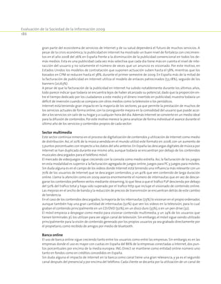 Evaluación de la Sociedad de la Información 2009
186
gran parte del ecosistema de servicios de Internet y de su salud dependerá el futuro de muchos servicios. A
pesar de la crisis económica, la publicidad en Internet ha mostrado un buen nivel de fortaleza con crecimien­
tos en el año 2008 del 26% en España frente a la disminución de la publicidad convencional en todos los de­
más medios. Esta es una publicidad cada vez más selectiva que cada día tiene más en cuenta el nivel de inte­
racción del usuario y no solamente el número de veces que un anuncio es visionado. Por este motivo, en
Estados Unidos los modelos de contratación que suponen actuación suben hasta el 58%, mientras que los
basados en CPM se reducen hasta el 38%, durante el primer semestre de 2009. En España más de la mitad de
la facturación de publicidad en Internet utiliza el modelo de enlaces patrocinados (53,18%), seguido de los
banners (20,63%)
A pesar de que la facturación de la publicidad en Internet ha subido notablemente durante los últimos años,
todo parece indicar que todavía se encuentra lejos de haber alcanzado su potencial, dado que la proporción en­
tre el tiempo dedicado por los ciudadanos a este medio y el dinero invertido en publicidad, muestra todavía un
déficit de inversión cuando se compara con otros medios como la televisión o los periódicos.
Internet está teniendo gran impacto en la mayoría de los sectores, ya que permite la prestación de muchos de
los servicios actuales de forma online,con la consiguiente mejora en la comodidad del usuario que puede acce­
der a los servicios sin salir de su hogar y a cualquier hora del día.Además Internet se convierte en un medio ideal
para la difusión de contenidos.Por este motivo merece la pena analizar de forma individual el avance durante el
último año de los servicios y contenidos propios de cada sector:
Sector multimedia
Este sector continúa inmerso en el proceso de digitalización de contenidos y utilización de Internet como medio
de distribución. Así, el 20% de la música vendida en el mundo utilizó este formato en 2008, con un aumento de
5 puntos porcentuales con respecto a los datos del año anterior.En España las descargas digitales de música por
Internet se han duplicado durante ese mismo año, aunque todavía se encuentran por debajo de los contenidos
musicales descargados para el teléfono móvil.
El mercado de videojuegos sigue creciendo con la consola como medio estrella. Así, la facturación de los juegos
en esta modalidad es superior a la facturación agregada de juegos online,juegos para PC y juegos para móviles.
Sin duda alguna es en el campo de los videos donde Internet está teniendo una influencia más relevante con un
70% de los usuarios de Internet que se descargan contenidos, y un 40% que ven contenido de larga duración
online. Llama la atención como en 2009 avanza enormemente el número de internautas que en vez de descar­
garse los contenidos prefieren verlos mediante streaming,lo que lleva a que el tráfico P2P descienda por debajo
del 50% del tráfico total y haya sido superado por el trafico http que incluye el visionado de contenido online.
Las mejoras en el ancho de banda y la reducción de precios de transmisión se encuentran detrás de este cambio
de tendencia.
En el caso de los contenidos descargados,la mayoría de los internautas (73%) lo visionan en el propio ordenador,
aunque también hay una gran cantidad de internautas (50%) que ven los videos en la televisión, para lo cual
graban el contenido principalmente en un CD/DVD (50%),en un disco duro (33%),o en un pen drive (32).
El móvil empieza a despegar como medio para visionar contenido multimedia, y un 24% de los usuarios que
tienen terminales 3G los utilizan para ver algún canal de televisión.Sin embargo,el móvil sigue siendo utilizado
principalmente para la visión de contenido generado por los propios usuarios ya sea grabado directamente por
el propietario,como recibido de amigos por medio de bluetooth.
Banca online
El uso de banca online sigue creciendo tanto entre los usuarios como entre las empresas. Sin embargo,es en las
empresas donde el uso es mayor con cuotas en España del 86% de la empresas conectadas a Internet, dos pun­
tos porcentuales por encima de la media europea. ING Direct se mantiene como entidad online número uno
tanto en fondos como en créditos concedidos en España.
Sin duda alguna el impacto de Internet en la banca como canal tiene una gran relevancia, y ya es el segundo
canal después del presencial y por encima del teléfono. Cada cliente se decanta por la utilización de un canal de
 
