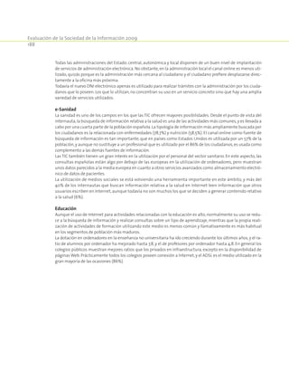 Evaluación de la Sociedad de la Información 2009
188
Todas las administraciones del Estado: central, autonómica y local disponen de un buen nivel de implantación
de servicios de administración electrónica. No obstante,en la administración local el canal online es menos uti­
lizado, quizás porque es la administración más cercana al ciudadano y el ciudadano prefiere desplazarse direc­
tamente a la oficina más próxima.
Todavía el nuevo DNI electrónico apenas es utilizado para realizar trámites con la administración por los ciuda­
danos que lo poseen. Los que lo utilizan, no concentran su uso en un servicio concreto sino que hay una amplia
variedad de servicios utilizados.
e-Sanidad
La sanidad es uno de los campos en los que las TIC ofrecen mayores posibilidades. Desde el punto de vista del
internauta,la búsqueda de información relativa a la salud es una de las actividades más comunes,y es llevada a
cabo por una cuarta parte de la población española.La tipología de información más ampliamente buscada por
los ciudadanos es la relacionada con enfermedades (78,7%) y nutrición (58,5%). El canal online como fuente de
búsqueda de información es tan importante, que en países como Estados Unidos es utilizada por un 57% de la
población,y aunque no sustituye a un profesional que es utilizado por el 86% de los ciudadanos,es usada como
complemento a las demás fuentes de información.
Las TIC también tienen un gran interés en la utilización por el personal del sector sanitario. En este aspecto, las
consultas españolas están algo por debajo de las europeas en la utilización de ordenadores, pero muestran
unos datos parecidos a la media europea en cuanto a otros servicios avanzados como almacenamiento electró­
nico de datos de pacientes.
La utilización de medios sociales se está volviendo una herramienta importante en este ámbito, y más del
40% de los internautas que buscan información relativa a la salud en Internet leen información que otros
usuarios escriben en Internet,aunque todavía no son muchos los que se deciden a generar contenido relativo
a la salud (6%).
Educación
Aunque el uso de Internet para actividades relacionadas con la educación es alto, normalmente su uso se redu­
ce a la búsqueda de información y realizar consultas sobre un tipo de aprendizaje, mientras que la propia reali­
zación de actividades de formación utilizando este medio es menos común y llamativamente es más habitual
en los segmentos de población más maduros.
La dotación en ordenadores en la enseñanza no universitaria ha ido creciendo durante los últimos años, y el ra­
tio de alumnos por ordenador ha mejorado hasta 7,8, y el de profesores por ordenador hasta 4,8. En general los
colegios públicos muestran mejores ratios que los privados en infraestructura, excepto en la disponibilidad de
páginas Web. Prácticamente todos los colegios poseen conexión a Internet, y el ADSL es el medio utilizado en la
gran mayoría de las ocasiones (86%).
 