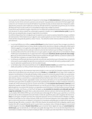 Resumen ejecutivo
XXV
mo una opción de compra interesante. El avance en la tecnología de tinta electrónica (e-ink) que posee mayor
contraste, mucho menor consumo, y provoca una sensación muy parecida a la lectura en formato papel tradi-
cional al no ser necesaria iluminación de fondo en la pantalla, ha sido uno de las bases de la mejora de usabili-
dad de estos productos. Este modelo de e-tinta fue utilizado de forma importante por primera vez en el lector
del libros de Sony en el año 2006 y en la actualidad la mayoría de e-readers la utilizan.
El otro factor que ha tenido una gran importancia en la mejora de la aceptacón de estos dispositivos es la reduc-
ción de precios. Es ahora cuando han comenzado a aparecer e-readers con un precio entorno a 300€, lo que ha
hecho que sea asequible para una gran mayoría de consumidores.
Los últimos dispositivos han conseguido que la experiencia de usuario se parezca bastante a la que se obtiene
de la lectura de un libro tradicional y en algunos casos pueda superarla al incluir más funcionalidades como ta-
maño de letra, búsqueda de palabras, colocar marcas… No obstante, existen diversas diferencias que merece la
pena destacar:
•	La principal diferencia se refiere a como se distribuyen las obras hasta el usuario.Para conseguir una obra,lo
que la persona deberá hacer es buscar desde el propio lector electrónico o desde su ordenador el libro que le
interesa,pagarlo si no es gratuito,y descargárselo o bien leerlo directamente desde la web. Esto además lle-
va consigo una reducción de costes por la disminución de intermediarios que se refleja en el precio final.
•	Se evita la fabricación física de los libros en sí, lo que supone una gran reducción en la necesidad de utilizar
madera para la transformación en papel. Esto tiene importantes beneficios desde el punto de vista ecológi-
co ya que se evita la tala de árboles y todo el proceso productivo del papel. Además,al evitarse la fabricación
física del libro se produce una reducción de costes importante.
•	La utilización del formato electrónico permite una serie de características que el formato físico no permite
como que el usuario adapte las opciones de visualización como el tamaño de la letra,pueda acceder a infor-
mación adicional o pueda buscar un término determinado.
•	La facilidad y bajo coste para la distribución de las obras de autores noveles, que podrán tener más posibili-
dades para publicar un libro y evitarán tener que depender de las empresas editoriales.
Durante el año 2009, las dos empresas mejor posicionadas en este mercado han lanzado innovaciones impor-
tantes. Así el 9 de febrero de 2009 Amazon anuncia el Kindle 2, y el Kindle DX el 6 de mayo. Estos modelos se
lanzaron inicialmente en el mercado de Estados Unidos aunque en octubre de 2009 el Kindle 2 se comercializa-
rá en 100 países, entre ellos España. Estos dos dispositivos incorporan importantes mejoras con respecto al mo-
delo anterior,mejora su autonomía,su capacidad de almacenamiento (1500 libros en el caso de Kindle 2 y 3000
libros en el Kindle DX),incluyen capacidades nuevas como lectura del texto y en el caso del Kindle DX de un ace-
lerómetro para que el libro se adapte a la posición de la pantalla. No obstante, su mayor innovación viene de su
modelo de comercialización ya que los usuarios de Kindle 2 y DX se conectan directamente a Internet con el
dispositivo, pueden acceder a la tienda de Amazon con más de 350.000 libros, y descargar los libros de forma
gratuita gracias al acuerdo entre Amazon y la operadora americana Sprint. De esta manera Amazon trata de
replicar el modelo del iPhone y el iPod Touch de Apple que no necesitan la conexión a un ordenador para des-
cargar los contenidos. Para poder llevar a cabo esta conexión directa,la versión internacional del Kindle 2 inclui-
rá una tarjeta SIM GSM de ATT que será utilizada para la descarga de los libros y que supondrá un aumento
del precio de los libros comprados fuera de Estados Unidos de 1,99 dólares para cubrir los gastos de itinerancia.
Sony es la otra gran compañía que lleva años realizando apuestas serias en el terreno de los e-Readers.En Agos-
to lanzó al mercado sus dos nuevos lectores; el PRS-300 es el hermano pequeño, tiene capacidades inferiores,
pero su precio de menos de 200 dólares lo convierten en un producto asequible para la mayoría de las personas,
dispone de 440 Mb útiles y conexión USB; el PRS-600 dispone de pantalla táctil de 6 pulgadas, soporte para
tarjetas SD y MC y la posibilidad de que el usuario tome sus propias notas. A finales de agosto se anuncia el
modelo de gama más alta, el Reader Daily Edition, que es el primer lector digital de Sony con conectividad ina-
lámbrica 3G y que no necesita de un ordenador para poder descargar libros. En el caso de este dispositivo la co-
nectividad en Estados Unidos es proporcionada por ATT y se espera que esté disponible en diciembre de este
 
