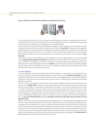 La Sociedad de la Información en España 2009
XXVI
año en este país, y durante el año 2010 en Europa cuando Sony llegue acuerdos con operadores para ofrecer la
conectividad 3G. De esta forma Sony adopta la misma estrategia que Amazon de crear lectores que pueden
funcionar de forma autónoma sin la necesidad de un ordenador de apoyo.
Otras empresas han visto también las posibilidades de negocio en este segmento y han anunciado que están
trabajando en el desarrollo de un producto propio en este campo. Así Asus y MSI, empresas que han jugado un
papel importante en el desarrollo de los netbook de bajo coste, han desvelado que trabajan en el desarrollo de
lectores de libros de precio inferior a los 200 dólares. También cadenas de distribución como la española El
Corte Inglés han visto área con futuro prometedor y se ha lanzado a comercializar un lector propio, el Inves-
Book 600.
También son muchos los que defienden que las utilidades de un lector digital podrían ser una funcionalidad
más en dispositivos de propósito más general.Un ejemplo es la implementación de Kindle como una aplicación
más en la APP Store de Apple para su uso en el iPhone y en el Ipod Touch. Pero la gran competencia se cree que
podrá venir de la mano de pequeños ordenadores Tablets que dispondrán de un tamaño de pantalla aceptable
y podrán ofrecer esta funcionalidad junto a otras como navegar por la Web. Se cree que Apple entrará en este
mercado de esta manera a principios del año 2010.
Las obras digitales
La idea de digitalizar los libros para poder leerse en formato digital en un ordenador o en otro dispositivo elec-
trónico es ya antigua y el primer precedente data del año 1971, año en el que el Proyecto Gutemberg comienza
a digitalizar libros de una forma lenta hasta alcanzar los 1000 libros digitalizados en el año 1996. En 1998 son
lanzados los dos primeros lectores electrónicos y dos años antes, en 1996, Amazon comenzó a vender libros
digitales por Internet.
Entre las iniciativas de digitalizar libros destaca la de Google de digitalizar libros sin derechos de autor. En
2004 ve la luz Google Books, la plataforma para poder descargar libros, disponible solo en Estados Unidos
pero que trata de llegar a otros lugares, por ejemplo ha alcanzado un acuerdo con Coolerbooks, una librería
virtual de e-books de Reino Unido, que abre la puerta a acuerdos de colaboración con otras librería virtuales.
Las empresas propietarias de eReaders como Sony y Barnes  Noble también han añadido la colección de li-
bros de Google a su catálogo de libros ofertados dando así un gran salto y superando a su rival Amazon en
número de ejemplares digitalizados. Amazon, por su parte cuenta con una gran colección de libros digitaliza-
dos, con 350.000 títulos diferentes y con un saludable crecimiento de 442 libros diarios durante el mes de
agosto de 2009.
Dada la reducción de costes en el proceso productivo y de distribución y el abaratamiento en la digitalización de
los libros,el precio de estos productos ha disminuido sensiblemente,y hoy en día,el precio de la obras ya es con-
siderablemente más barato para el usuario con el formato electrónico que con el formato físico. Por ejemplo, la
web de Amazón vende la última obra de Ken Follett por menos de 10 euros,mientras en una librería cuesta más
de 25 euros.Esto ha impulsado las ventas,y ya Amazon anunció en mayo de 2009 que el 6% del total de las ven-
tas de Amazon eran ventas debidas a Kindle. Además, las condiciones en las que se repartirán los beneficios
tiendas y autores/editores, son beneficiosas paras estos últimos ya que les correspondería el 66% del precio fi-
nal,muy elevado en comparación con el habitual 10% actual.
Figura 10. Diversos lectores digitales lanzados al mercado en el año 2009.
 