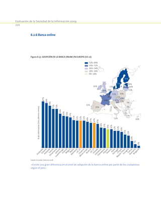 Evaluación de la Sociedad de la Información 2009
220
Figura 6-57. Adopción de la banca online en Europa (UE-27).
72%-90%
54%-72%
36%-54%
18%-36%
0%-18%
32%
45%
32%
79%
51%57%
60%
73%
35%
87%
59%
73%
13%
49%
38%
23%
37%
25%
35%
51%
64%
84%
52% 30%
47%
4%
7%
87%
84%
79%
73%
73%
64%
60%
59%
57%
52%
51%
51%
51%
49%
47%
47%
45%
38%
37%
35%
35%
32%
32%
30%
25%
23%
13%
7%
4%
FinlandiaEstonia
HolandaSuecia
Dinam
arcaLetonia
Luxem
burgoFranciaBélgicaM
alta
Alem
aniaU
E-15Lituania
Reino
UnidoAustriaU
E-27Irlanda
Eslovenia
EslovaquiaEspañaPolonia
Italia
PortugalChipre
Repub.ChecaHungríaGrecia
Rum
aníaBulgaría
%deinternautas(tresúltimosmeses)
Fuente: Eurostat. Datos de 2008.
«Existe una gran diferencia en el nivel de adopción de la banca online por parte de los ciudadanos
según el país»
6.2.6 Banca online
 