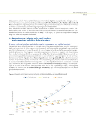 Resumen ejecutivo
XXVII
Otros sectores como la Prensa, también han visto en los lectores digitales una oportunidad de llegar a un nú-
mero mayor de usuarios, así importantes periódicos como The New York Times, The Wall Street Journal, y El
País tienen ediciones digitales especiales para Kindle a un precio inferior a las ediciones en formato tradicional.
Lo mismo sucede en el caso de revistas de gran prestigio como Forbes o Time.
Estos lectores no sólo están tratando de captar la atención de los medios tradicionales de libros y prensa, tam-
bién quieren que el usuario los vea como un lector de todo tipo de información. En este sentido Amazon tam-
bién ha incorporado un número importante de blogs a su catálogo, y en agosto de 2009 contabilizaba 7.171
blogs tras añadir 807 blogs ese mismo mes.
2.4 Rasgo número 4: La banda ancha móvil empieza
a ser relevante en los hábitos de los internautas
El acceso a Internet móvil por parte de los usuarios empieza a ser una realidad asentada
Hasta ahora, la red de banda ancha se ha asociado a la red fija, ya que era ésta la que permitía unas capaci-
dades de transmisión de datos mayores, mientras que la telefonía móvil se asociaba a la transmisión de
voz. Este hecho supone un freno al desarrollo de Internet ya que la banda ancha fija, aunque tiene un gra-
do de despliegue muy alto y llega a la mayoría de las poblaciones, al menos en lo países más desarrollados,
tiene ciertas limitaciones debidas a su carácter de red fija. Además la necesidad del PC como medio de ac-
ceso reduce las posibilidades de acceso a Internet ya que no todos los hogares disponen de este terminal.
Como se observa en la Figura 11, el móvil es el dispositivo con mayor grado de difusión actualmente con un
número de terminales superior al número de habitantes en los países más desarrollados. Por este motivo
el acceso a Internet desde el móvil abre las puertas a un salto importantísimo en el avance de la Sociedad
de la Información. Por una parte la utilización del móvil aumenta el número de usuarios que pueden parti-
cipar de los servicios de Internet al encontrarse el móvil mucho más expandido que el PC, y por otra parte
aumenta las posibilidades de acceder con mayor frecuencia ya que el móvil es un dispositivo con mayor
grado de disponibilidad.
Figura 11. Usuarios de servicios más importantes de la Sociedad de la Información (Mundo).
Telefonía móvil Telefonía fija Internet
491
738 961
1.157
1.416
1.763
2.219
2.759
3.379
4.014
904 975 1.034
1.083
1.135 1.203 1.259 1.279
1.272 1.278
279
394
494
680
791
936
1.049
1.218
1.403
1.542
1999 2000 2001 2002 2003 2004 2005 2006 2007 2008
Millonesdeusuarios
Fuente: ITU.
 