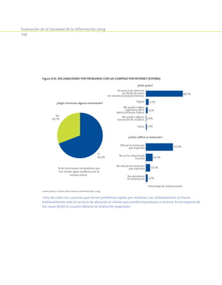 Evaluación de la Sociedad de la Información 2009
234
Figura 6-81. Reclamaciones por problemas con las compras por Internet (España).
Me quejé a alguna
asociación de usuarios
Paypal
Otros
Me quejé a algún
organismo de la
Administración Pública
Al servicio de atención
al cliente de quien
me vendió el producto/servicio
No atendieron
la reclamación
No se ha solucionado
la queja
No obtuve la resolución
que esperaba
Obtuve la resolución
que esperaba
% de internautas compradores que
han tenido algún problema con la
compra online
¿Llegó a formular alguna reclamación?
¿Ante quién?
¿Cómo califica la resolución?
No
30,7%
Sí
69,3%
Porcentaje de reclamaciones
88,7%
6,5%
4,1%
0,9%
1,9%
65,4%
16,5%
10,3%
4,5%
Fuente: Red.es. Estudio sobre comercio electrónico B2C 2009.
«Dos de cada tres usuarios que tienen problemas optan por reclamar. Las reclamaciones se hacen
habitualmente ante el servicio de atención al cliente que vendió el producto o servicio. En la mayoría de
los casos (65%) el usuario obtiene la resolución esperada»
 