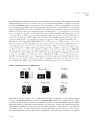 Resumen ejecutivo
XXIX
adecuados para escribir frases largas.Esto dificulta la navegación por Internet,a lo que hay que añadir que las capa-
cidades de procesamiento son muy inferiores a las de los ordenadores. Sin duda alguna los teléfonos con sistema
operativo o Smartphone suponen un salto gigante en el intento de acercar los servicios avanzados que ofrece Inter-
net a los usuarios en movilidad.Estos dispositivos generalmente utilizan una pantalla más grande,tienen incorpo-
radoun tecladoQWERTYyaseadeformafísicaoaccesiblemedianteunapantalla táctil,suelenincorporarpantallas
táctiles o multitáctiles, disponen de aplicaciones específicas para acceder a los servicios fundamentales como el
correo o herramientas ofimáticas, además suelen incorporar una gran cantidad de capacidades como cámara de
fotos o vídeo, GPS… De definitiva son dispositivos convergentes que tratan de incluir las funcionalidades de otros
dispositivos móviles de forma que la integración de todas ellas,más la capacidad de conexión a Internet ofrece a los
usuarios unas posibilidades muy avanzadas con respecto a las que ofrecen los terminales móviles tradicionales.
La aceptación de los usuarios de esta tipología de terminal está siendo muy elevada por lo que a pesar de la si-
tuación económica que ha hecho mella en el consumo,el número de terminales smartphone ha seguido aumen-
tando sus ventas hasta alcanzar los 38,1 millones de unidades en el segundo trimestre del año 20094
tras un
crecimiento de más de un 13% con respecto a los datos del mismo trimestre durante el año anterior.Además de la
subida importante en la venta de estos dispositivos, también durante el año 2009 se produce una redefinición
del mercado. Este mercado todavía sigue dominado por Nokia,pero otras empresas están introduciendo presión
al fabricante finlandés, como Apple que con su iPhone sigue ganando cuota de mercado, o Research In Motion
que sigue consolidando un poco más su famoso terminal BlackBerry. También destaca la apuesta del sistema
operativo Android,lanzado por Google durante el año 2007 y que se muestra como un sistema operativo abierto,
basado en Linux,que se pone a disposición de los fabricantes de teléfonos móviles.Hasta la fecha varios fabrican-
tes de importancia como Samsung o HTC han lanzado al mercado dispositivos basados en Android.
Figura 13. Diferentes versiones de Smartphones.
iPhone3GS
PalmPre
BlackBerryStorm
HTCTouchPro
T-MobileG1
NokiaN97
Además de la conexión a Internet móvil a través de Smartphones, los operadores móviles están intentando
acercar la banda ancha móvil al mercado mediante tarjetas de datos que permiten la conexión de un PC a redes
3G móviles, ya sea UMTS o HSDPA. Este tipo de tarjetas se denominan datacards y suponen una de las modali-
dades de acceso que durante el presente año adquieren una importancia fundamental. La idea es la posibilidad
de conexión en movilidad pero sin renunciar a las prestaciones que ofrecen los ordenadores y es principalmente
utilizada por usuarios de ordenadores portátiles que necesitan conectarse desde diferentes lugares sin tener
que estar pendientes de la existencia de redes de banda ancha o puntos de acceso Wifi. Como se observa en la
4 Canalys.
 