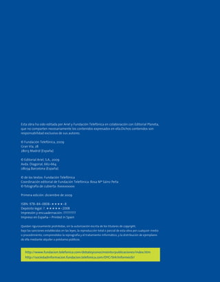 Esta obra ha sido editada por Ariel y Fundación Telefónica en colaboración con Editorial Planeta,
que no comparten necesariamente los contenidos expresados en ella.Dichos contenidos son
responsabilidad exclusiva de sus autores.
© Fundación Telefónica, 2009
Gran Vía, 28
28013 Madrid (España)
© Editorial Ariel, S.A., 2009
Avda. Diagonal, 662-664
08034 Barcelona (España)
© de los textos: Fundación Telefónica
Coordinación editorial de Fundación Telefónica: Rosa Mª Sáinz Peña
© fotografía de cubierta: Xxxxxxxxxx
Primera edición: diciembre de 2009
ISBN: 978-84-0808-????-8
Depósito legal: ?. ?????-2008
Impresión y encuadernación: ?????????
Impreso en España – Printed in Spain
Quedan rigurosamente prohibidas, sin la autorización escrita de los titulares de copyright,
bajo las sanciones establecidas en las leyes, la reproducción total o parcial de esta obra por cualquier medio
o procedimiento, comprendidos la reprografía y el tratamiento informático, y la distribución de ejemplares
de ella mediante alquiler o préstamo públicos.
http://www.fundacion.telefonica.com/debateyconocimiento/publicaciones/index.htm
http://sociedadinformacion.fundacion.telefonica.com/DYC/SHI/InformesSI/
 