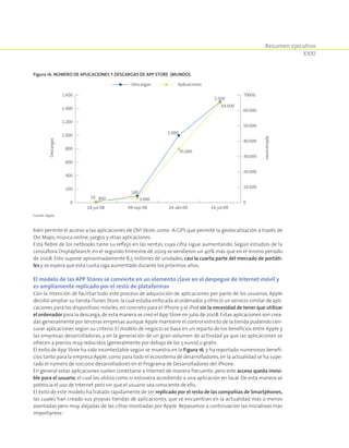 Resumen ejecutivo
XXXI
bién permite el acceso a las aplicaciones de OVI Store, como A-GPS que permite la geolocalización a través de
Ovi Maps,música online,juegos y otras aplicaciones.
Esta fiebre de los netbooks tiene su reflejo en las ventas, cuya cifra sigue aumentando. Según estudios de la
consultora DisplaySearch, en el segundo trimestre de 2009 se vendieron un 40% más que en el mismo periodo
de 2008. Esto supone aproximadamente 8,5 millones de unidades, casi la cuarta parte del mercado de portáti-
les y se espera que esta cuota siga aumentado durante los próximos años.
El modelo de las APP Stores se convierte en un elemento clave en el despegue de Internet móvil y
es ampliamente replicado por el resto de plataformas
Con la intención de facilitar todo este proceso de adquisición de aplicaciones por parte de los usuarios, Apple
decidió ampliar su tienda iTunes Store,la cual estaba enfocada al ordenador,y ofreció un servicio similar de apli-
caciones para los dispositivos móviles, en concreto para el iPhone y el iPod sin la necesidad de tener que utilizar
el ordenador para la descarga,de esta manera se creó el App Store en julio de 2008.Estas aplicaciones son crea-
das generalmente por terceras empresas aunque Apple mantiene el control estricto de la tienda pudiendo cen-
surar aplicaciones según su criterio. El modelo de negocio se basa en un reparto de los beneficios entre Apple y
las empresas desarrolladoras, y en la generación de un gran volumen de actividad ya que las aplicaciones se
ofrecen a precios muy reducidos (generalmente por debajo de los 5 euros) o gratis.
El éxito de App Store ha sido incontestable según se muestra en la Figura 16, y ha reportado numerosos benefi-
cios tanto para la empresa Apple,como para todo el ecosistema de desarrolladores,en la actualidad se ha supe-
rado el número de 100.000 desarrolladores en el Programa de Desarrolladores del iPhone.
En general estas aplicaciones suelen conectarse a Internet de manera frecuente, pero este acceso queda invisi-
ble para el usuario, el cual las utiliza como si estuviera accediendo a una aplicación en local. De esta manera se
potencia el uso de Internet pero sin que el usuario sea consciente de ello.
El éxito de este modelo ha tratado rápidamente de ser replicado por el resto de las compañías de Smartphones,
las cuales han creado sus propias tiendas de aplicaciones, que se encuentran en la actualidad más o menos
asentadas pero muy alejadas de las cifras mostradas por Apple. Repasamos a continuación las iniciativas más
importantes:
Figura 16. Número de aplicaciones y descargas de App Store (Mundo).
0
200
400
600
800
1.000
1.200
1.400
1.600
0
10.000
20.000
30.000
40.000
50.000
60.000
70000.
14-jul-08 09-sep-08 24-abr-09 14-jul-09
10 800
100
3.000
1.000
35.000
65.000
1.500
Descargas
Aplicaciones
Descargas Aplicaciones
Fuente: Apple.
 