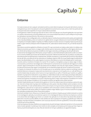 Sin duda la evolución de cualquier actividad económica viene determinada por la situación del entorno, tanto a
nivel general que viene marcada por la situación global de la economía de un país,como a nivel más particular de
la situación del sector específico en el que se desarrolla la actividad.
A nivel general a nadie le escapa que este año ha sido un año marcado por una situación global de crisis que tiene
un carácter internacional y una profundidad como no se conocía desde hace años,lo cual se refleja en los principa-
les indicadores macroeconómicos:PIB,comercio internacional…
LasTIC siempre se han configurado como un elemento clave en la estructura económica de los países,principalmente
en los más desarrollados,y como se muestra en el capítulo tienen una gran relevancia en el crecimiento del PIB (0,29%
en España),en el empleo (2,89% en España),en elVAB (un 8,3% en el sector servicios en España).Hasta el punto de que
existe un gran nivel de correlación entre el empleo de lasTIC,sobre todo el nivel de serviciosTIC,y el nivel de vida de los
países.
Este entorno económico global ha influido en el sectorTIC cuyo crecimiento se modera,sobre todo en lo relativo a las
telecomunicaciones que crecen un exiguo 0,5%,mientras que las inversiones y beneficios sufren ligeras disminucio-
nes.Dentrodelas telecomunicaciones,la telefoníamóvilsiguecreciendoyconstituyeyamásdel40%delsector.
Elsectordelas tecnologíasdelainformación,aunquemoderasucrecimientodel9%al4%durante2008,noseresien-
te en la misma medida que el sector de las telecomunicaciones.Además durante este año,se produce una reducción
delabrechaentrelasexportacioneseimportaciones.Tambiénseproduceuncrecimientodelosserviciosinformáticos
de más del 15% y una reducción de las inversiones en hardware superior al 8%.Por lo que España sigue la estela de los
paísesmásdesarrollados,enloscualeselgastoenserviciosinformáticosesmuchomáselevadoqueennuestropaís.
Durante 2008, se mantiene el empleo en el sector TIC en España a nivel global, aunque se reduce algo en teleco-
municaciones y aumenta en tecnologías de la información en consonancia con la evolución del negocio en ambos
sectores. Sigue aumentando la situación de producción de software como área de mayor empleo,y destaca como
las telecomunicaciones fijas siguen constituyendo casi la mitad del empleo del sector en telecomunicaciones.
En España, la innovación se asocia a la I+D, concepto que en sus vertientes interna y externa constituye más del
50% del total de la innovación. A pesar del crecimiento de la inversión en I+D, España con un 1,27% del PIB se en-
cuentra todavía lejos de países como Suecia en el que representa un 3,6%, o Finlandia que muestra un 3,46%, y
también muy lejos de la media de EU-27 que dedica un 1,85%.Relacionado con estos bajos porcentajes dedicados a
I+D, España presenta un número de investigadores inferior a los países de su entorno. Respecto a los sectores, el
número de empresas innovadoras en el sector industrial (34,2%) es mayor al de empresas innovadoras en el sector
servicios (21,2%),aunque el empleo en I+D se reparte en partes casi iguales entre ambos sectores.
También España destaca por el carácter de los gastos en I+D,en los cuales el peso de las empresas,a pesar de supo-
ner más de la mitad, está muy lejos de el exhibido por otros países más desarrollados tanto europeos como de
otros continentes. En este sentido destaca China como el país en el que el sector privado tiene mayor peso en la
investigación, a pesar de ser un país que se autodefine como comunista. Cuando se observa el origen de los fon-
dos, la importancia del sector público en España es todavía mayor debido a que en muchas ocasiones los proyec-
tos realizados privadamente tienen financiación pública.
Este hecho también tiene influencia en el tipo de I+D que se realiza en España,ya que la Administración se centra
en la investigación aplicada y la enseñanza superior en la investigación básica, mientras las empresas se centran
en los desarrollos tecnológicos que tienen un carácter más aplicado. Es en este último tipo desarrollos donde Es-
paña tiene uno de los puntos débiles. En este sentido, tan sólo se producen en España 5,4 patentes por millón ha-
bitantes,muy lejos de países innovadores como Suiza que alcanza la cifra de 114 patentes,e incluso de la media de
la OCDE que es de 42 patentes.
Entrelasempresasconcretas,TelefónicaseescapadeestasituacióndebajosnivelesdeinversiónenI+Dysepresenta
como el sexto operador mundial que más invierte en este concepto,es la empresa 41 de Europa que hace mayor es-
fuerzo,y la primera de España con unas cifras de inversión en I+D que cuadriplican a la siguiente empresa.
Entorno
Capítulo 7
 