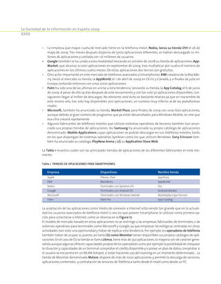 La Sociedad de la Información en España 2009
XXXII
•	La empresa que mayor cuota de mercado tiene en la telefonía móvil, Nokia, lanza su tienda OVI el 26 de
mayo de 2009.Tres meses después disponía de 5000 aplicaciones diferentes, se habían descargado 10 mi-
llones de aplicaciones y contaba con 1,6 millones de usuarios.
•	Google también se ha unido a esta modalidad lanzando en octubre de 2008 su tienda de aplicaciones,App-
Market, que alcanza 10.000 aplicaciones en septiembre de 2009, tras multiplicar por cuatro el número de
aplicaciones en los últimos cuatro meses. De estas aplicaciones dos tercios son gratuitas.
•	Otro actor importante en este mercado de teléfonos avanzados y Smartphones,RIM creadora de la BlackBe-
rry, lanzó al mercado su tienda, la AppWorld, el 1 de abril de 2009 en EEUU y Canadá, y a finales de julio en
Europa contando entonces con unas 2000 aplicaciones.
•	Palm ha sido una de las últimas en unirse a esta tendencia, lanzando su tienda, la App Catalog, el 6 de junio
de 2009.A pesar de ello 19 días después de este lanzamiento y con tan solo 30 aplicaciones disponibles,con-
siguieron llegar al millón de descargas. No obstante, este éxito es bastante relativo ya que en noviembre de
este mismo año, tan solo hay disponibles 300 aplicaciones, un número muy inferior al de las plataformas
rivales.
•	Microsoft, también ha anunciado su tienda, Market Place, para finales de 2009 con unas 600 aplicaciones,
aunque debido al gran número de programas que ya están desarrollados paraWindows Mobile, se cree que
esa cifra crecerá rápidamente.
•	Algunos fabricantes de teléfonos móviles que utilizan sistemas operativos de terceros también han anun-
ciado sus propias tiendas de aplicaciones. Así Samsung ha anunciado su propio catálogo de aplicaciones
denominado Mobile Applications cuyas aplicaciones se podrán descargar en sus teléfonos móviles, tanto
en los que dispongan de sistemas operativo Symbian como los que utilicen Windows. Sony Ericsson tam-
bién ha anunciado su catálogo,PlayNow Arena y LG su Application Store Web.
La Tabla 1 muestra cuales son las principales tiendas de aplicaciones de los diferentes fabricantes en este mo-
mento:
Tabla 1. Tiendas de aplicaciones para smartphones.
Empresa	 Dispositivos	Nombre tienda
Apple	 iPhone, iPod	 AppStore
RIM	 BlackBerry	 AppWorld
Nokia	 Terminales con Symbian OS	 Ovi
Google	 Terminales con Android OS	 Android Market
Microsoft	 Terminales con Windows Mobile	 Marketplace (por lanzar)
Palm	 Palm Pre	 App Catalog
La aceptación de las aplicaciones como medio de conexión a Internet está siendo tan grande que en la actuali-
dad los usuarios avanzados de telefonía móvil, o sea los que poseen Smartphone, lo utilizan como primera op-
ción para conectarse a Internet,como se observa en la Figura 17.
El modelo de mercado basado en estas aplicaciones no se restringe a las empresas fabricantes de terminales,o de
sistemas operativos para terminales como Microsoft y Google, ya que empresas tecnológicas centradas en otras
actividades han visto una oportunidad y tratan de replicar esta tendencia.Por ejemplo,los operadores de telefonía
también tratan de ocupar su puesto,así tanto O2 como Movistar tienen disponibles sus propios catálogos de apli-
caciones.En el caso de O2 la tienda se llama Litmus,tiene más de 350 aplicaciones,la mayoría son de carácter gene-
ralistaaunquealgunasofrecencapacidadespropiasdelosoperadorescomoporejemplolaposibilidaddechequear
la situación y capacidades de un terminal,comprobar el crédito disponible y si posee un plan de datos,comprobar si
el usuario se encuentra en unWLAN hotspot,si están haciendo uso del roaming en un momento determinado… La
tienda de Movistar denominada Mstore, dispone de más de 1000 aplicaciones y permite la descarga de servicios,
aplicaciones,contenidos, y contratación de servicios deTelefónica tanto desde el móvil como desde un PC.
 