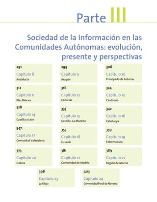 Sociedad de la Información en las
Comunidades Autónomas: evolución,
presente y perspectivas
Parte III
291
Capítulo 8
Andalucía
299
Capítulo 9
Aragón
306
Capítulo 10
Principado de Asturias
312
Capítulo 11
Illes Balears
316
Capítulo 12
Canarias
324
Capítulo 13
Cantabria
328
Capítulo 14
Castilla y León
333
Capítulo 15
Castilla- La Mancha
342
Capítulo 16
Catalunya
347
Capítulo 17
Comunitat Valenciana
353
Capítulo 18
Euskadi
359
Capítulo 19
Extremadura
373
Capítulo 20
Galicia
381
Capítulo 21
Comunidad de Madrid
389
Capítulo 22
Región de Murcia
398
Capítulo 23
La Rioja
403
Capítulo 24
Comunidad Foral de Navarra
 