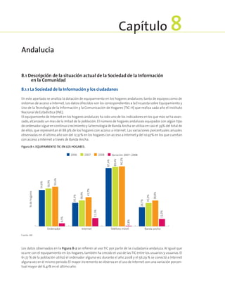 8.1 Descripción de la situación actual de la Sociedad de la Información
en la Comunidad
8.1.1 La Sociedad de la Información y los ciudadanos
En este apartado se analiza la dotación de equipamiento en los hogares andaluces, tanto de equipos como de
sistemas de acceso a Internet. Los datos ofrecidos son los correspondientes a la Encuesta sobre Equipamiento y
Uso de la Tecnología de la Información y la Comunicación de Hogares (TIC-H) que realiza cada año el Instituto
Nacional de Estadística (INE).
El equipamiento de Internet en los hogares andaluces ha sido uno de los indicadores en los que más se ha avan-
zado, alcanzado un mas de la mitad de la población. El número de hogares andaluces equipados con algún tipo
de ordenador sigue en continuo crecimiento y la tecnología de Banda Ancha se utiliza en casi el 39% del total de
de ellos, que representan el 88.9% de los hogares con acceso a internet. Las variaciones porcentuales anuales
observadas en el último año son del 12,32% en los hogares con acceso a Internet y del 10.97% en los que cuentan
con acceso a Internet a través de Banda Ancha.
Figura 8‑1. Equipamiento TIC en los hogares.
%dehogares
Ordenador Internet Banda anchaTeléfono móvil
54,6%
56,9%
59,4%
4,5%
43,7%
12,3%
90,1%
0,8%
35,3%
38,9%
28,7%
35,0%
38,8%
11,0%
87,4%
89,4%
2006 2007 2008 Variación 2007-2008
Fuente: INE.
Los datos observados en la Figura 8-2 se refieren al uso TIC por parte de la ciudadanía andaluza. Al igual que
ocurre con el equipamiento en los hogares, también ha crecido el uso de las TIC entre los usuarios y usuarias. El
61.77 % de la población utilizó el ordenador alguna vez durante el año 2008 y el 56.29 % se conectó a Internet
alguna vez en el mismo periodo.El mayor incremento se observa en el uso de Internet con una variación porcen-
tual mayor del 6.41% en el último año.
Andalucía
Capítulo 8
 