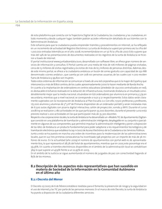 La Sociedad de la Información en España 2009
294
de esta plataforma que conecta con la Trayectoria Digital de la Ciudadanía, los ciudadanos y las ciudadanas, en
todo momento y desde cualquier lugar, también podrán acceder información detallada de sus trámites con la
Administración Andaluza.
Este esfuerzo para que la ciudadanía pueda emprender trámites y procedimientos en Internet, se ha reflejado
en un incremento de actividad del Registro Electrónico.La Junta de Andalucía superó por primera vez la cifra del
1.200.000 entradas telemáticas en el año 2008, incrementándose en un 50 % la cifra de 2007. Esto supone que
más del 14% de las presentaciones de documentos realizadas en los registros de la Junta de Andalucía se hicie-
ron a través de Internet.
El portal institucional www.juntadeandalucia.es, desarrollado con software libre, se ofrece gran número de ser-
vicios de información y consultas. El Portal cuenta con una media de más de 106 millones de páginas visitadas,
cerca de 15 millones de visitas registradas y la visitas de más de 6,5 millones de personas distintas.Además,des-
de este mismo portal, se ofrece a la ciudadanía andaluza un buzón de correo gratuito con capacidad de 250 MB
denominado «correo andaluz», que cuenta ya con 208.100 personas usuarias, de las cuales casi 11.200 residen
fuera de Andalucía y 99.820 son mujeres.
Todos estos sistemas de información se comunican a través de una red corporativa que es la mayor de España y que
interconecta a más de 8.800 centros,de los cuales aproximadamente 7.000 lo hacen mediante de Banda Ancha.
En cuanto a la implantación de ordenadores en centros educativos (alrededor de 250.000 centralizados en red),
es destacable el esfuerzo realizado en la dotación de infraestructuras,mostrando Andalucía un resultado consi-
derablemente mejor que la media nacional, situándose en 6,6 ordenadores por alumno/a en primaria y 3,79 en
secundaria, mientras que a nivel nacional, se corresponde a 10,01 y 7,1 respectivamente. Estos datos serán clara-
mente superados con la incorporación de Andalucía al Plan Escuela 2.0. Con ello, 17.500 profesoras y profesores,
175.000 alumnos y alumnas de 5º y 6º de Primaria dispondrán de un ordenador portátil y serán instaladas más
de 6.500 aulas digitales con pizarra digital interactiva, cañón de proyección, sonido, y WIFI. Durante el curso
2008/09 se realizaron 2.180 actividades en las que participaron 35.000 docentes;durante el presente curso está
previsto realizar 2.200 actividades en las que participarán más de 35.300 docentes
Respectoalascorporacioneslocales,laJuntadeAndalucíahadesarrolladoun«ModeloTICdeAyuntamientoDigital»
que consiste en una plataforma de tramitación y administración inteligente,desplegable en su conjunto o parcial-
mente en algunos de sus componentes,que permitirá impulsar la administración inteligente y poner a disposición
de las AALL de Andalucía un producto fundamental para poder adaptarse a los requerimientos tecnológicos y de
tramitación electrónica que establece la Ley 11/2007 de Acceso Electrónico de la Ciudadanía a los Servicios Públicos.
Junto a esto se ha puesto en marcha una orden de incentivos para la modernización de las administraciones
locales, que en sus tres primeras convocatorias ha incentivado 596 proyectos con un importe de más de 36 mi-
llones de euros. En la actualidad (año 2009) el número de ayuntamientos con portal web es de aproximada-
mente 605, lo que representa el 78,5% del total de ayuntamientos, mientras que en 2005 este porcentaje era el
59,36%. En cuanto a trámites electrónicos disponibles en el ámbito de la administración local se contabilizan
369,lo que supone un 47,9% frente a un 22,95% en 2005.
En el ámbito de la Justicia se sigue aumentando el número de juzgados de paz con conectividad llagando al
85% de los mismos.
8.2 Descripción de los aspectos más representativos que han sucedido en
materia de Sociedad de la Información en la Comunidad Autónoma
en el último año
8.2.1 Decreto del Menor
El Decreto 25/2007,de 6 de febrero establece medidas para el fomento,la prevención de riesgo y la seguridad en
el uso de Internet y lasTIC por parte de las personas menores.En el marco de este Decreto,la Junta de Andalucía
ha puesto a disposición de la ciudadanía diferentes servicios:
 