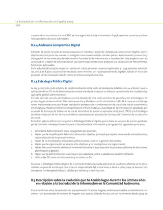 La Sociedad de la Información en España 2009
296
capacidad en los centros. En los CAPIS se han registrado hasta el momento 18.958 personas usuarias y se han
realizado cerca de 2000 actividades.
8.2.4 Andalucía Compromiso Digital
A finales de 2006, la Junta de Andalucía puso en marcha el proyecto «Andalucía Compromiso Digital» con el
objetivo de incorporar las nuevas tecnologías como nuevos valores sociales para el acercamiento, promoción y
divulgación de los servicios y beneficios de la Sociedad de la Inforrmación a la población. Este proyecto basa su
actividad en la labor de voluntariado, el uso optimizado de recursos públicos y la utilización de herramientas
formativas adecuadas.
En la actualidad (2009) el proyecto, cuenta con 11.620 personas usuarias registrados y 1.049 personas voluntar-
ias, cerca de 8.900 usuarios han recibido como mínimo un «acompañamiento digital». Desde el inicio del
proyecto se han realizado más de 37.000 de estos acompañamientos.
8.2.5 Estrategia Pública Digital
La Ley 9/2007, de 22 de octubre, de la Administración de la Junta de Andalucía, establece en su artículo 7 que la
aplicación de las TIC en la Administración estará orientada a mejorar su eficacia, aproximarla a la ciudadanía y
agilizar la gestión administrativa.
En este sentido la Junta de Andalucía se ha dotado de tres instrumentos de planificación estratégica. En
primer lugar se desarrolló el Plan de Innovación y Modernización de Andalucía (P.I.M.A.) que se constituye
como marco necesario para hacer realidad el proyecto de transformación de la cultura social y económica
de Andalucía. Posteriormente se desarrollaron el Plan Andalucía Sociedad de la Información aprobado por
acuerdo de Consejo de Gobierno de 26 de diciembre de 2006 se aprueba 2007-2010 (PASI) y la Estrategia
de Modernización de los Servicios Públicos aprobada por acuerdo de Consejo de Gobierno de 20 de junio
de 2006.
Estos tres planes definen en conjunto la Estrategia Pública Digital, que se basa en un plan de acción aprobado
por la Comisión Interdepartamental para la Sociedad de la Información y se rige por los siguientes principios:
1.	Orientar la Administración hacia una gestión por procesos.
2.	 Hacer que la simplificación Administrativa sea el objetivo principal que rija los procesos de normalización y
racionalización de los procedimientos.
3.	 Hacer de las empleadas y empleados públicos pieza clave en la gestión del cambio.
4.	 Hacer que la organización se adapte a los objetivos y no los objetivos a la organización.
5.	 Hacer del conocimiento elemento fundamental sobre el que basculen los procesos de toma de decisiones,
planificación y gestión.
6.	 Hacer que la Administración se acerque a la ciudadanía y no la ciudadanía a la Administración.
7.	 Utilizar las TIC como un instrumento y no como un fin.
Para que la Estrategia Pública Digital de la Junta de Andalucía pueda aplicarse de una forma efectiva se ha desa-
rrollado un plan de acción que concreta con mayor detalle las actuaciones a llevar a cabo y que se basa en tres
conceptos:la interoperabilidad,la calidad y el control y la reutilización.
8.3 Descripción sobre la evolución que ha tenido lugar durante los últimos años
en relación a la Sociedad de la InformacIón en la Comunidad Autónoma.
En estos últimos años, la evolución del equipamiento TIC en los hogares andaluces muestra una tendencia cre-
ciente. Han aumentado el número de hogares con acceso a Banda Ancha, con un incremento desde 2004 de
 
