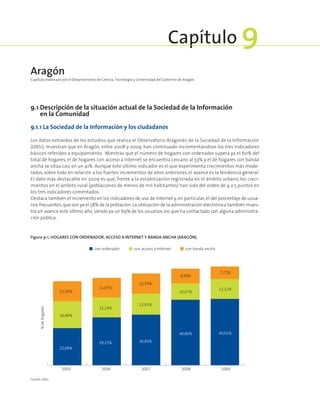 9.1 Descripción de la situación actual de la Sociedad de la Información
en la Comunidad
9.1.1 La Sociedad de la Información y los ciudadanos
Los datos extraídos de los estudios que realiza el Observatorio Aragonés de la Sociedad de la Información
(OASI), muestran que en Aragón, entre 2008 y 2009, han continuado incrementándose los tres indicadores
básicos referidos a equipamiento. Mientras que el número de hogares con ordenador supera ya el 60% del
total de hogares, el de hogares con acceso a Internet se encuentra cercano al 53% y el de hogares con banda
ancha se sitúa casi en un 41%. Aunque este último indicador es el que experimenta crecimientos más mode-
rados, sobre todo en relación a los fuertes incrementos de años anteriores, el avance es la tendencia general.
El dato más destacable en 2009 es que, frente a la estabilización registrada en el ámbito urbano, los creci-
mientos en el ámbito rural (poblaciones de menos de mil habitantes) han sido del orden de 4 a 5 puntos en
los tres indicadores comentados.
Destaca también el incremento en los indicadores de uso de Internet y, en particular, el del porcentaje de usua-
rios frecuentes,que son ya el 58% de la población.La utilización de la administración electrónica también mues-
tra un avance este último año, siendo ya un 69% de los usuarios, los que ha contactado con alguna administra-
ción pública.
Aragón
Capítulo elaborado por el Departamento de Ciencia, Tecnología y Universidad del Gobierno de Aragón.
Capítulo 9
Figura 9‑1. Hogares con ordenador, acceso a Internet y banda ancha (Aragón).
con banda anchacon acceso a Internetcon ordenador
2005 2006 2007 2008 2009
22,69%
29,25% 30,93%
40,06% 40,61%
16,46%
12,24%
12,91%
10,07%
12,11%
12,26%
11,97%
12,34%
8,99%
7,72%
%dehogares
Fuente: OASI.
 