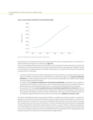 La Sociedad de la Información en España 2009
XXXIV
Estos motivos han impulsado el hecho de que durante los últimos años se haya producido un incremento en la
utilización del outsourcing como se observa en la Figura 18.
A la vez que el negocio de externalización informática ha ido creciendo se ha ido produciendo un proceso de
maduración. Así,las externalizaciones han ido evolucionando hacia servicios de mayor valor añadido en los que
el suministrador se encarga de todas las actividades relacionadas con la prestación del servicio. Esta evolución
se puede resumir en tres pasos:
•	La empresa cliente continúa con todas las aplicaciones en local y contrata a una empresa externa que man-
tenga sus sistemas. Las infraestructuras informáticas y las aplicaciones siguen en las propias instalaciones
del cliente y en ellas trabaja personal externo de otra empresa especializada. Este modelo supone el grado
de outsourcing de menos profundidad.
•	La empresa cliente traslada sus aplicaciones a otra empresa especializada o proveedora. Este es el grado in-
termedio de externalización. Las aplicaciones suelen ser del cliente, mientras que las infraestructuras y la
gestión pasan a ser propiedad del proveedor. Este es un ejemplo de ASP (Application Service Provider).
•	La empresa cliente hace uso de las aplicaciones que un proveedor especializado la suministra. Este es el
grado de externalización más amplio. Ahora, las aplicaciones, infraestructuras y gestión son ofrecidas por
un proveedor especializado, mientras el cliente simplemente accede a los servicios mediante Internet con
las medidas de seguridad necesarias. Este sistema es conocido como «Software as a Service», SaaS.
Esta última modalidad de outsourcing se puede considerar un modelo más avanzado y supone un cambio fun-
damental en la visión de los sistemas informáticos ya que la empresa cliente suele contratar un nivel de activi-
dad de los sistemas sin importar los recursos que el proveedor utiliza para dar el servicio. Se trata de un proceso
de «comoditización» de los servicios informáticos, o al menos de desvinculación del cliente de la complejidad
intrínseca del problema. El proveedor consigue ofrecer el servicio a un precio inferior al coste que supondría pa-
ra el cliente disponer de dicho servicio por su cuenta, gracias a economías de escala que le permiten optimizar
los recursos y manejar los gastos de manera más eficiente. Además, el proveedor al tener mayor grado de espe-
cialización puede incluir las soluciones más avanzadas tecnológicamente.
Figura 18. Evolución del mercado de outsourcing (España).
1.000
1.200
1.400
1.600
1.800
2.000
2.200
2.400
2.600
Millonesdeeuros
2001 2002 2003 2004 2005 2006
Fuente: AETIC. Outsourcing en las administraciones públicas. Febrero de 2008.
 
