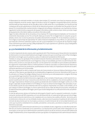 9. Aragón
301
El Observatorio ha realizado también un estudio sobre empleo TIC, tomando como base las empresas que pre-
sentan el depósito anual de cuentas. Según el estudio,el sector TIC aragonés,incluyendo fabricación y servicios,
está formado por 634 empresas,de las que 480,es decir el 76%, tienen de 0 a 9 empleados. Con más de 200 hay
7 empresas, de las que 4 pertenecen al sector de las telecomunicaciones. La actividad más frecuente en las em-
presasTIC es la de desarrollo,mantenimiento e integración de software,realizada por casi el 40% de las mismas,
seguida de mantenimiento y reparación de equipos informáticos (31%), comercio al por menor y/o al por mayor
de equipamiento informático (29%) y consultoría informática (25%).
Según los datos obtenidos de las encuestas, en las empresas TIC el porcentaje de empleados con funciones di-
rectamente relacionadas con las TIC es el 63,7%. Dado que el sector TIC en Aragón tiene en conjunto 14.214 em-
pleados, serían unas 10.000 las personas vinculadas directamente al empleo TIC. En las empresas usuarias, co-
mo es lógico, el porcentaje de especialistas TIC sobre el total de empleados es muy inferior, un 5,5%, porcentaje
que traducido a términos absolutos supone cerca de 13.000 empleados. En el conjunto de las empresas arago-
nesas,estimamos por tanto,que hay 22.864 empleadosTIC,lo que supondría el 12,4% de los 277.517 trabajadores
por cuenta ajena de la Comunidad.
9.1.3 La Sociedad de la Información y la Administración
Un hecho importante de este 2009 ha sido la aprobación del II Plan Director para el desarrollo de la Sociedad de
la Información en la Comunidad Autónoma de Aragón (2009-2011), que se constituye como el Plan Estratégico
del Gobierno de Aragón para los próximos 3 años,en materia de Sociedad de la Información.
También en 2009 se ha aprobado el Plan de Administración Electrónica del Gobierno de Aragón y se ha presen-
tado el Plan para la Administración Local Aragonesa 2009-2011 (Localidad), que tiene a la administración elec-
trónica como uno de sus cinco ejes de actuación. Los tres planes han coincidido en que la existencia de diferen-
tes organismos responsables directa o indirectamente en materias asociadas a la administración electrónica,
requiere de mecanismos de coordinación, posibilitándose de este modo una implantación eficiente de la admi-
nistración electrónica en la Comunidad.
Otro hito importante ha sido la creación del Centro de Conocimiento en Servicios Públicos Electrónicos, finan-
ciado por el Plan Avanza, que depende de la entidad pública Aragonesa de Servicios Telemáticos (AST) y que se
ha ubicado en el Parque Tecnológico Walqa (Huesca). Asimismo, ya se está preparando el congreso Tecnimap
2010,que tendrá lugar durante el mes de abril en Zaragoza.
Por tanto, y en general, las Administraciones aragonesas se han sumado al impulso que, a nivel nacional, ha su-
puesto la publicación de la Ley 11/2007, de acceso electrónico de los ciudadanos a los servicios públicos. En pri-
mer lugar mejorando las infraestructuras,puesto que desde este año el Gobierno de Aragón cuenta con un CPD
de gran capacidad,situado también en el P.T.Walqa,en el que se utilizan las tecnologías más avanzadas,en par-
ticular desde el punto de vista ambiental. Otro de los proyectos importantes vinculados a este ámbito y en el
que trabaja el Gobierno de Aragón, es el de la optimización de las redes de telecomunicaciones utilizadas por
las Administraciones públicas de Aragón,para lo que se está trabajando en la unificación de las tres actualmen-
te existentes.
A nivel de aplicaciones destaca la finalización del proyecto SerpA II, que ha supuesto la extensión a la admi-
nistración sanitaria del ERP corporativo,y el inicio del desarrollo de un nuevo portal web,que permita la llega-
da de la administración electrónica a los ciudadanos de una manera más usable y eficiente. Asimismo, ya en
el ámbito de la interacción con las entidades locales, cabe mencionar la puesta en explotación del sistema de
remisión de documentos por los municipios y comarcas a la administración de la Comunidad Autónoma, así
como que la práctica totalidad de los alcaldes, presidentes comarcales y secretarios disponen ya de firma
electrónica avanzada.
La implantación de la administración electrónica en las entidades locales aragonesas se está efectuando tam-
bién de una manera coordinada con la autonómica. Las Diputaciones provinciales están trabajando con sus
municipios,a la vez que con la administración autonómica para el uso de los servicios comunes del Gobierno de
Aragón.Paralelamente,se han emprendido acciones que ayudan a la implantación de la administración electró-
 