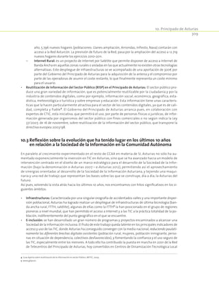 10. Principado de Asturias
309
año, 5.796 nuevos hogares (poblaciones: Llanes-ampliación, Arriondas, Infiesto, Nava) contarán con
acceso a la Red Asturcón. La previsión de futuro de la Red, pasa por la ampliación del acceso a 12.719
nuevos hogares durante los ejercicios 2010-2011.
	 –	Internet Rural: es un proyecto de Internet por Satélite que permite disponer de acceso a Internet de
Banda Ancha en aquellas zonas rurales o aisladas en las que actualmente no existen otras tecnologías
alternativas. Este despliegue de infraestructuras se ve acompañado de una aportación de 300€ por
parte del Gobierno del Principado de Asturias para la adquisición de la antena y el compromiso por
parte de las operadoras de asumir el coste restante, lo que finalmente representa un coste mínimo
para el usuario.
•	 Reutilización de Información del Sector Público (RISP) en el Principado de Asturias: El sector público pro-
duce una gran variedad de información, que es potencialmente reutilizable por la ciudadanía y por la
industria de contenidos digitales, como por ejemplo, información social, económica, geográfica, esta-
dística, meteorológica o turística y sobre empresas y educación. Esta información tiene unas caracterís-
ticas que la hacen particularmente atractiva para el sector de los contenidos digitales, ya que es de cali-
dad, completa y fiable4
. El Gobierno del Principado de Asturias arranca pues, en colaboración con
expertos de CTIC, esta iniciativa, que permitirá el uso, por parte de personas físicas o jurídicas, de infor-
mación generada por organismos del sector público con fines comerciales o no según indica la Ley
37/2007, de 16 de noviembre, sobre reutilización de la información del sector público, que transpone la
directiva europea 2003/98.
10.3 Reflexión sobre la evolución que ha tenido lugar en los últimos 10 años
en relación a la Sociedad de la Información en la Comunidad Autónoma
En paralelo al crecimiento experimentado en el resto de CCAA en materia de SI, Asturias no sólo ha au-
mentado exponencialmente la inversión en TIC en Asturias, sino que se ha avanzado hacia un modelo de
intervención centrado en el diseño de un marco estratégico para el desarrollo de la Sociedad de la Infor-
mación (bajo la denominación e-Asturias 2007 – e-Asturias 2012), permitiendo así el aprovechamiento
de sinergias orientadas al desarrollo de la Sociedad de la Información Asturiana, y tejiendo una maqui-
naria y una red de trabajo que representan las bases sobre las que se construye, día a día, la Asturias del
futuro.
Así pues, volviendo la vista atrás hacia los últimos 10 años, nos encontramos con hitos significativos en los si-
guientes ámbitos:
•	 Infraestructuras: Caracterizada por una singular orografía de accidentados valles y una importante disper-
sión poblacional, Asturias ha logrado realizar un despliegue de infraestructuras de última tecnología (ban-
da ancha rural, FTTH, satélite), algunas de ellas como la FTTH5
la han posicionado en el grupo de regiones
pioneras a nivel mundial, que han permitido el acceso a Internet y a las TIC a la práctica totalidad de la po-
blación, indiferentemente del punto geográfico en el que se encuentre.
•	 E-inclusión: se han desarrollado un gran número de programas y proyectos encaminados a alcanzar una
Sociedad de la Información inclusiva. El fruto de este trabajo queda latente en los principales indicadores de
acceso y uso de las TIC, donde Asturias ha conseguido converger con la media nacional, reduciendo paulati-
namente las diferentes brechas digitales existentes (población rural, mujeres, población inmigrante, perso-
nas en situación de dependencia, colectivos desfavorecidos), y fomentando la confianza y el uso seguro de
las TIC, especialmente entre los menores. A todo ello ha contribuido la puesta en marcha en 2001 de la Red
de Telecentros del Principado de Asturias, hoy convertidos en Centros de Dinamización Tecnológica Local
4 Guía Aporta sobre reutilización de la información en sector Público. MITYC, 2009.
5 www.gitpa.es
 