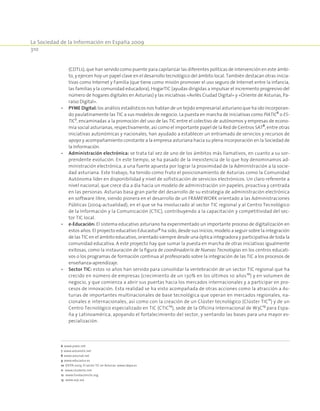 La Sociedad de la Información en España 2009
310
(CDTLs), que han servido como puente para capilarizar las diferentes políticas de intervención en este ámbi-
to, y ejercen hoy un papel clave en el desarrollo tecnológico del ámbito local. También destacan otras inicia-
tivas como Internet y Familia (que tiene como misión promover el uso seguro de Internet entre la infancia,
las familias y la comunidad educadora), HogarTIC (ayudas dirigidas a impulsar el incremento progresivo del
número de hogares digitales en Asturias) y las iniciativas «Avilés Ciudad Digital» y «Oriente de Asturias, Pa-
raíso Digital».
•	 PYME Digital: los análisis estadísticos nos hablan de un tejido empresarial asturiano que ha ido incorporan-
do paulatinamente las TIC a sus modelos de negocio. La puesta en marcha de iniciativas como PIATIC6
o ES-
TIC7
, encaminadas a la promoción del uso de las TIC entre el colectivo de autónomos y empresas de econo-
mía social asturianas, respectivamente, así como el importante papel de la Red de Centros SAT8
, entre otras
iniciativas autonómicas y nacionales, han ayudado a establecer un entramado de servicios y recursos de
apoyo y acompañamiento constante a la empresa asturiana hacia su plena incorporación en la Sociedad de
la Información.
•	 Administración electrónica: se trata tal vez de uno de los ámbitos más llamativos, en cuanto a su sor-
prendente evolución. En este tiempo, se ha pasado de la inexistencia de lo que hoy denominamos ad-
ministración electrónica, a una fuerte apuesta por lograr la proximidad de la Administración a la socie-
dad asturiana. Este trabajo, ha tenido como fruto el posicionamiento de Asturias como la Comunidad
Autónoma líder en disponibilidad y nivel de sofisticación de servicios electrónicos. Un claro referente a
nivel nacional, que crece día a día hacia un modelo de administración sin papeles, proactiva y centrada
en las personas. Asturias basa gran parte del desarrollo de su estrategia de administración electrónica
en software libre, siendo pionera en el desarrollo de un FRAMEWORK orientado a las Administraciones
Públicas (2004-actualidad), en el que se ha involucrado al sector TIC regional y al Centro Tecnológico
de la Información y la Comunicación (CTIC), contribuyendo a la capacitación y competitividad del sec-
tor TIC local.
•	 e-Educación: El sistema educativo asturiano ha experimentado un importante proceso de digitalización en
estos años. El proyecto educativo Educastur9
ha sido, desde sus inicios, modelo a seguir sobre la integración
de las TIC en el ámbito educativo, orientado siempre desde una óptica integradora y participativa de toda la
comunidad educativa. A este proyecto hay que sumar la puesta en marcha de otras iniciativas igualmente
exitosas, como la instauración de la figura de coordinador/a de Nuevas Tecnologías en los centros educati-
vos o los programas de formación continua al profesorado sobre la integración de las TIC a los procesos de
enseñanza-aprendizaje.
•	 Sector TIC: estos 10 años han servido para consolidar la vertebración de un sector TIC regional que ha
crecido en número de empresas (crecimiento de un 130% en los últimos 10 años10
) y en volumen de
negocio, y que comienza a abrir sus puertas hacia los mercados internacionales y a participar en pro-
cesos de innovación. Esta realidad se ha visto acompañada de otras acciones como la atracción a As-
turias de importantes multinacionales de base tecnológica que operan en mercados regionales, na-
cionales e internacionales, así como con la creación de un Clúster tecnológico (Clúster TIC11
) y de un
Centro Tecnológico especializado en TIC (CTIC12
), sede de la Oficina Internacional de W3C13
para Espa-
ña y Latinoamérica, apoyando el fortalecimiento del sector, y sentando las bases para una mayor es-
pecialización.
6 www.piatic.net
7 www.asturestic.net
8 www.astursat.net
9 www.educastur.es
10 IDEPA 2009. El sector TIC en Asturias. www.idepa.es
11 www.clustertic.net
12 www.fundacionctic.org
13 www.w3c.wa
 