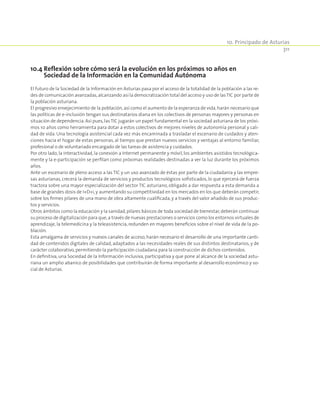 10. Principado de Asturias
311
10.4 Reflexión sobre cómo será la evolución en los próximos 10 años en
Sociedad de la Información en la Comunidad Autónoma
El futuro de la Sociedad de la Información en Asturias pasa por el acceso de la totalidad de la población a las re-
des de comunicación avanzadas,alcanzando así la democratización total del acceso y uso de lasTIC por parte de
la población asturiana.
El progresivo envejecimiento de la población,así como el aumento de la esperanza de vida,harán necesario que
las políticas de e-inclusión tengan sus destinatarios diana en los colectivos de personas mayores y personas en
situación de dependencia. Así pues,las TIC jugarán un papel fundamental en la sociedad asturiana de los próxi-
mos 10 años como herramienta para dotar a estos colectivos de mejores niveles de autonomía personal y cali-
dad de vida. Una tecnología asistencial cada vez más encaminada a trasladar el escenario de cuidados y aten-
ciones hacia el hogar de estas personas, al tiempo que prestan nuevos servicios y ventajas al entorno familiar,
profesional o de voluntariado encargado de las tareas de asistencia y cuidados.
Por otro lado, la interactividad, la conexión a Internet permanente y móvil, los ambientes asistidos tecnológica-
mente y la e-participación se perfilan como próximas realidades destinadas a ver la luz durante los próximos
años.
Ante un escenario de pleno acceso a las TIC y un uso avanzado de éstas por parte de la ciudadanía y las empre-
sas asturianas, crecerá la demanda de servicios y productos tecnológicos sofisticados, lo que ejercerá de fuerza
tractora sobre una mayor especialización del sector TIC asturiano, obligado a dar respuesta a esta demanda a
base de grandes dosis de I+D+i,y aumentando su competitividad en los mercados en los que deberán competir,
sobre los firmes pilares de una mano de obra altamente cualificada, y a través del valor añadido de sus produc-
tos y servicios.
Otros ámbitos como la educación y la sanidad,pilares básicos de toda sociedad de bienestar,deberán continuar
su proceso de digitalización para que,a través de nuevas prestaciones o servicios como los entornos virtuales de
aprendizaje, la telemedicina y la teleasistencia, redunden en mayores beneficios sobre el nivel de vida de la po-
blación.
Esta amalgama de servicios y nuevos canales de acceso, harán necesario el desarrollo de una importante canti-
dad de contenidos digitales de calidad, adaptados a las necesidades reales de sus distintos destinatarios, y de
carácter colaborativo,permitiendo la participación ciudadana para la construcción de dichos contenidos.
En definitiva, una Sociedad de la Información inclusiva, participativa y que pone al alcance de la sociedad astu-
riana un amplio abanico de posibilidades que contribuirán de forma importante al desarrollo económico y so-
cial de Asturias.
 