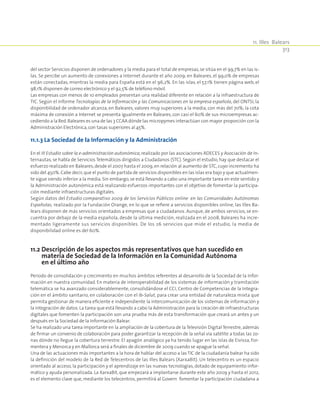 11. Illes Balears
313
del sector Servicios disponen de ordenadores y la media para el total de empresas,se sitúa en el 99,7% en las is-
las. Se percibe un aumento de conexiones a Internet durante el año 2009; en Baleares, el 99,0% de empresas
están conectadas, mientras la media para España está en el 96,2%. En las islas, el 57,1% tienen página web, el
98,1% disponen de correo electrónico y el 92,5% de teléfono móvil.
Las empresas con menos de 10 empleados presentan una realidad diferente en relación a la infraestructura de
TIC. Según el informe Tecnologías de la Información y las Comunicaciones en la empresa española, del ONTSI, la
disponibilidad de ordenador alcanza, en Baleares, valores muy superiores a la media, con más del 70%; la cota
máxima de conexión a Internet se presenta igualmente en Baleares, con casi el 60% de sus microempresas ac-
cediendo a la Red.Baleares es una de las 3 CCAA dónde las micropymes interactúan con mayor proporción con la
Administración Electrónica,con tasas superiores al 45%.
11.1.3 La Sociedad de la Información y la Administración
En el III Estudio sobre la e-administración autonómica, realizado por las asociaciones ADECES y Asociación de In-
ternautas, se habla de Servicios Telemáticos dirigidos a Ciudadanos (STC). Según el estudio, hay que destacar el
esfuerzo realizado en Baleares, desde el 2007 hasta el 2009, en relación al aumento de STC, cuyo incremento ha
sido del 450%.Cabe decir,que el punto de partida de servicios disponibles en las islas era bajo y que actualmen-
te sigue siendo inferior a la media. Sin embargo, se está llevando a cabo una importante tarea en este sentido y
la Administración autonómica está realizando esfuerzos importantes con el objetivo de fomentar la participa-
ción mediante infraestructuras digitales.
Según datos del Estudio comparativo 2009 de los Servicios Públicos online en las Comunidades Autónomas
Españolas, realizado por la Fundación Orange, en lo que se refiere a servicios disponibles online, las Illes Ba-
lears disponen de más servicios orientados a empresas que a ciudadanos. Aunque, de ambos servicios, se en-
cuentra por debajo de la media española, desde la última medición, realizada en el 2008, Baleares ha incre-
mentado ligeramente sus servicios disponibles. De los 26 servicios que mide el estudio, la media de
disponibilidad online es del 60%.
11.2 Descripción de los aspectos más representativos que han sucedido en
materia de Sociedad de la Información en la Comunidad Autónoma
en el último año
Periodo de consolidación y crecimiento en muchos ámbitos referentes al desarrollo de la Sociedad de la Infor-
mación en nuestra comunidad. En materia de interoperabilidad de los sistemas de información y tramitación
telemática se ha avanzado considerablemente, consolidándose el CCI, Centro de Competencias de la Integra-
ción en el ámbito sanitario, en colaboración con el Ib-Salut, para crear una entidad de naturaleza mixta que
permita gestionar de manera eficiente e independiente la intercomunicación de los sistemas de información y
la integración de datos. La tarea que está llevando a cabo la Administración para la creación de infraestructuras
digitales que fomenten la participación son una prueba más de esta transformación que creará un antes y un
después en la Sociedad de la Información Balear.
Se ha realizado una tarea importante en la ampliación de la cobertura de la Televisión Digital Terrestre, además
de firmar un convenio de colaboración para poder garantizar la recepción de la señal vía satélite a todas las zo-
nas dónde no llegue la cobertura terrestre. El apagón analógico ya ha tenido lugar en las islas de Eivissa, For-
mentera y Menorca y en Mallorca será a finales de diciembre de 2009 cuando se apague la señal.
Una de las actuaciones más importantes a la hora de hablar del acceso a las TIC de la ciudadanía balear ha sido
la definición del modelo de la Red de Telecentros de las Illes Balears (XarxaBit). Un telecentro es un espacio
orientado al acceso, la participación y el aprendizaje en las nuevas tecnologías, dotado de equipamiento infor-
mático y ayuda personalizada. La XarxaBit, que empezará a implantarse durante este año 2009 y hasta el 2012,
es el elemento clave que, mediante los telecentros, permitirá al Govern fomentar la participación ciudadana a
 