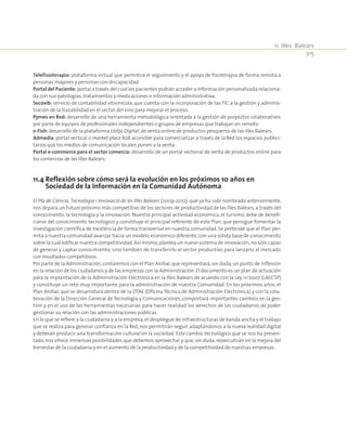 11. Illes Balears
315
Telefisioterapia: plataforma virtual que permitirá el seguimiento y el apoyo de fisioterapia de forma remota a
personas mayores y personas con discapacidad.
Portal del Paciente: portal a través del cual los pacientes podrán acceder a información personalizada relaciona-
da con sus patologías, tratamientos y medicaciones e información administrativa.
Secovib: servicio de contabilidad vitivinícola, que cuenta con la incorporación de las TIC a la gestión y adminis-
tración de la trazabilidad en el sector del vino para mejorar el proceso.
Pymes en Red: desarrollo de una herramienta metodológica orientada a la gestión de proyectos colaborativos
por parte de equipos de profesionales independientes o grupos de empresas que trabajan en remoto.
e-Fish: desarrollo de la plataforma Llotja Digital,de venta online de productos pesqueros de las Illes Balears.
Admedia: portal vertical o market place B2B accesible para comercializar a través de la Red los espacios publici-
tarios que los medios de comunicación locales ponen a la venta.
Portal e-commerce para el sector comercio: desarrollo de un portal sectorial de venta de productos online para
los comercios de las Illes Balears.
11.4 Reflexión sobre cómo será la evolución en los próximos 10 años en
Sociedad de la Información en la Comunidad Autónoma
El Pla de Ciència, Tecnologia i Innovació de les Illes Balears (2009-2012), que ya ha sido nombrado anteriormente,
nos depara un futuro próximo más competitivo de los sectores de productividad de las Illes Balears, a través del
conocimiento, la tecnología y la innovación. Nuestra principal actividad económica, el turismo, debe de benefi-
ciarse del conocimiento tecnológico y constituye el principal referente de este Plan, que persigue fomentar la
investigación científica de excelencia de forma transversal en nuestra comunidad. Se pretende que el Plan per-
mita a nuestra comunidad avanzar hacia un modelo económico diferente,con una sólida base de conocimiento
sobre la cuál edificar nuestra competitividad.Así mismo,plantea un nuevo sistema de innovación,no sólo capaz
de generar y captar conocimiento, sino también de transferirlo al sector productivo para lanzarlo al mercado
con resultados competitivos.
Por parte de la Administración,contaremos con el Plan Anibal,que representará,sin duda,un punto de inflexión
en la relación de los ciudadanos y de las empresas con la Administración.El documento es un plan de actuación
para la implantación de la Administración Electrónica en la Illes Balears de acuerdo con la Ley 11/2007 (LAECSP)
y constituye un reto muy importante para la administración de nuestra Comunidad. En los próximos años, el
Plan Anibal, que se desarrollará dentro de la OTAE (Oficina Técnica de Administración Electrónica) y con la cola-
boración de la Dirección General de Tecnología y Comunicaciones, comportará importantes cambios en la ges-
tión y en el uso de las herramientas necesarias para hacer realidad los derechos de los ciudadanos de poder
gestionar su relación con las administraciones públicas.
En lo que se refiere a la ciudadanía y a la empresa,el despliegue de infraestructuras de banda ancha y el trabajo
que se realiza para generar confianza en la Red, nos permitirán seguir adaptándonos a la nueva realidad digital
y deberán producir una transformación cultural en la sociedad. Este cambio tecnológico que se nos ha presen-
tado, nos ofrece inmensas posibilidades que debemos aprovechar y que, sin duda, repercutirán en la mejora del
bienestar de la ciudadanía y en el aumento de la productividad y de la competitividad de nuestras empresas.
 