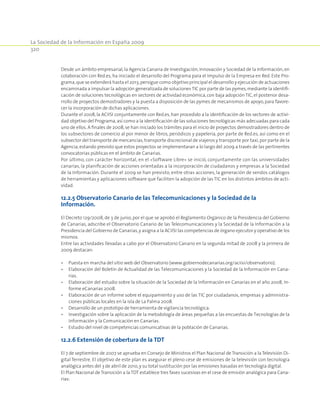 La Sociedad de la Información en España 2009
320
Desde un ámbito empresarial, la Agencia Canaria de Investigación, Innovación y Sociedad de la Información, en
colaboración con Red.es, ha iniciado el desarrollo del Programa para el Impulso de la Empresa en Red. Este Pro-
grama,que se extenderá hasta el 2013,persigue como objetivo principal el desarrollo y ejecución de actuaciones
encaminada a impulsar la adopción generalizada de solucionesTIC por parte de las pymes,mediante la identifi-
cación de soluciones tecnológicas en sectores de actividad económica, con baja adopción TIC, el posterior desa-
rrollo de proyectos demostradores y la puesta a disposición de las pymes de mecanismos de apoyo,para favore-
cer la incorporación de dichas aplicaciones.
Durante el 2008, la ACIISI conjuntamente con Red.es, han procedido a la identificación de los sectores de activi-
dad objetivo del Programa,así como a la identificación de las soluciones tecnológicas más adecuadas para cada
uno de ellos. A finales de 2008,se han iniciado los trámites para el inicio de proyectos demostradores dentro de
los subsectores de comercio al por menor de libros, periódicos y papelería, por parte de Red.es, así como en el
subsector del transporte de mercancías, transporte discrecional de viajeros y transporte por taxi,por parte de la
Agencia, estando previsto que estos proyectos se implementaran a lo largo del 2009 a través de las pertinentes
convocatorias públicas en el ámbito de Canarias.
Por último, con carácter horizontal, en el «Software Libre» se inició, conjuntamente con las universidades
canarias, la planificación de acciones orientadas a la incorporación de ciudadanos y empresas a la Sociedad
de la Información. Durante el 2009 se han previsto, entre otras acciones, la generación de sendos catálogos
de herramientas y aplicaciones software que faciliten la adopción de las TIC en los distintos ámbitos de acti-
vidad.
12.2.5 Observatorio Canario de las Telecomunicaciones y la Sociedad de la
Información.
El Decreto 129/2008, de 3 de junio, por el que se aprobó el Reglamento Orgánico de la Presidencia del Gobierno
de Canarias, adscribe el Observatorio Canario de las Telecomunicaciones y la Sociedad de la Información a la
Presidencia del Gobierno de Canarias,y asigna a la ACIISI las competencias de órgano ejecutor y operativo de los
mismos.
Entre las actividades llevadas a cabo por el Observatorio Canario en la segunda mitad de 2008 y la primera de
2009 destacan:
•	 Puesta en marcha del sitio web del Observatorio (www.gobiernodecanarias.org/aciisi/observatorio).
•	 Elaboración del Boletín de Actualidad de las Telecomunicaciones y la Sociedad de la Información en Cana-
rias.
•	 Elaboración del estudio sobre la situación de la Sociedad de la Información en Canarias en el año 2008, In-
forme eCanarias 2008.
•	 Elaboración de un informe sobre el equipamiento y uso de las TIC por ciudadanos, empresas y administra-
ciones públicas locales en la isla de La Palma 2008.
•	 Desarrollo de un prototipo de herramienta de vigilancia tecnológica.
•	 Investigación sobre la aplicación de la metodología de áreas pequeñas a las encuestas de Tecnologías de la
Información y la Comunicación en Canarias.
•	 Estudio del nivel de competencias comunicativas de la población de Canarias.
12.2.6 Extensión de cobertura de la TDT
El 7 de septiembre de 2007 se aprueba en Consejo de Ministros el Plan Nacional de Transición a la Televisión Di-
gital Terrestre. El objetivo de este plan es asegurar el pleno cese de emisiones de la televisión con tecnología
analógica antes del 3 de abril de 2010,y su total sustitución por las emisiones basadas en tecnología digital.
El Plan Nacional deTransición a laTDT establece tres fases sucesivas en el cese de emisión analógica para Cana-
rias:
 