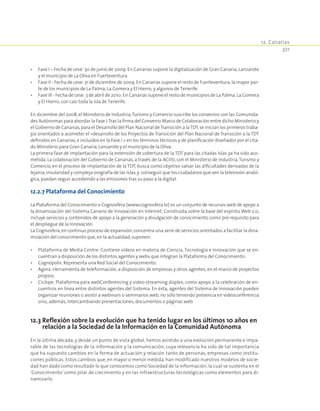12. Canarias
321
•	 Fase I – Fecha de cese: 30 de junio de 2009. En Canarias supone la digitalización de Gran Canaria, Lanzarote
y el municipio de La Oliva en Fuerteventura.
•	 Fase II - Fecha de cese: 31 de diciembre de 2009. En Canarias supone el resto de Fuerteventura, la mayor par-
te de los municipios de La Palma, La Gomera y El Hierro, y algunos de Tenerife.
•	 Fase III - Fecha de cese: 3 de abril de 2010. En Canarias supone el resto de municipios de La Palma, La Gomera
y El Hierro, con casi toda la isla de Tenerife.
En diciembre del 2008,el Ministerio de Industria,Turismo y Comercio suscribe los convenios con las Comunida-
des Autónomas para abordar la Fase I.Tras la firma del Convenio Marco de Colaboración entre dicho Ministerio y
el Gobierno de Canarias,para el Desarrollo del Plan Nacional deTransición a laTDT,se inician los primeros traba-
jos orientados a acometer el «desarrollo de los Proyectos de Transición del Plan Nacional de Transición a la TDT
definidos en Canarias, e incluidos en la Fase I « en los términos técnicos y de planificación diseñados por el cita-
do Ministerio para Gran Canaria,Lanzarote y el municipio de la Oliva.
La primera fase de implantación para la extensión de cobertura de la TDT para las citadas islas ya ha sido aco-
metida. La colaboración del Gobierno de Canarias, a través de la ACIISI, con el Ministerio de Industria,Turismo y
Comercio, en el proceso de implantación de la TDT, busca como objetivo salvar las dificultades derivadas de la
lejanía,insularidad y compleja orografía de las Islas,y conseguir que los ciudadanos que ven la televisión analó-
gica,puedan seguir accediendo a las emisiones tras su paso a la digital.
12.2.7 Plataforma del Conocimiento
La Plataforma del Conocimiento o Cognosfera (www.cognosfera.tv) es un conjunto de recursos web de apoyo a
la dinamización del Sistema Canario de Innovación en Internet. Construida sobre la base del espíritu Web 2.0,
incluye servicios y contenidos de apoyo a la generación y divulgación de conocimiento como pre-requisito para
el despliegue de la Innovación.
La Cognosfera,en continuo proceso de expansión,concentra una serie de servicios orientados a facilitar la dina-
mización del conocimiento que,en la actualidad,suponen:
•	 Plataforma de Media Centre. Contiene vídeos en materia de Ciencia, Tecnología e Innovación que se en-
cuentran a disposición de los distintos agentes y webs que integran la Plataforma del Conocimiento.
•	 Cognópolis. Representa una Red Social del Conocimiento.
•	 Ágora. Herramienta de teleformación, a disposición de empresas y otros agentes, en el marco de proyectos
propios.
•	 Cíclope. Plataforma para webConferencing y video-streaming dúplex, como apoyo a la celebración de en-
cuentros en línea entre distintos agentes del Sistema. En ésta, agentes del Sistema de Innovación pueden
organizar reuniones o asistir a webinars o seminarios web, no sólo teniendo presencia en videoconferencia
sino, además, intercambiando presentaciones, documentos o páginas web.
12.3 Reflexión sobre la evolución que ha tenido lugar en los últimos 10 años en
relación a la Sociedad de la Información en la Comunidad Autónoma
En la última década, y desde un punto de vista global, hemos asistido a una evolución permanente e impa-
rable de las tecnologías de la información y la comunicación, cuya relevancia ha sido de tal importancia
que ha supuesto cambios en la forma de actuación y relación tanto de personas, empresas como institu-
ciones públicas. Estos cambios que, en mayor o menor medida, han modificado nuestros modelos de socie-
dad han dado como resultado lo que conocemos como Sociedad de la Información, la cual se sustenta en el
‘Conocimiento’ como pilar de crecimiento y en las infraestructuras tecnológicas como elementos para di-
namizarlo.
 