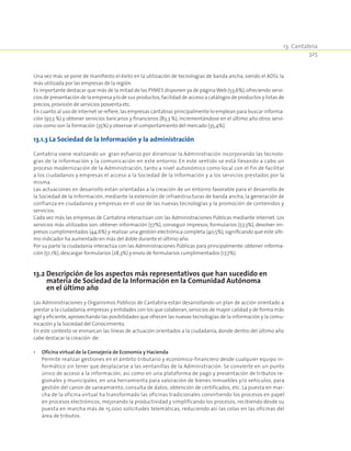 13. Cantabria
325
Una vez más se pone de manifiesto el éxito en la utilización de tecnologías de banda ancha, siendo el ADSL la
más utilizada por las empresas de la región.
Es importante destacar que más de la mitad de las PYMES disponen ya de páginaWeb (53,6%),ofreciendo servi-
cios de presentación de la empresa y/o de sus productos,facilidad de acceso a catálogos de productos y listas de
precios,provisión de servicios posventa etc.
En cuanto al uso de Internet se refiere,las empresas cántabras principalmente lo emplean para buscar informa-
ción (97,3 %) y obtener servicios bancarios y financieros (83,3 %), incrementándose en el último año otros servi-
cios como son la formación (35%) y observar el comportamiento del mercado (35,4%).
13.1.3 La Sociedad de la Información y la administración
Cantabria viene realizando un gran esfuerzo por dinamizar la Administración incorporando las tecnolo-
gías de la información y la comunicación en este entorno. En este sentido se está llevando a cabo un
proceso modernización de la Administración, tanto a nivel autonómico como local con el fin de facilitar
a los ciudadanos y empresas el acceso a la Sociedad de la Información y a los servicios prestados por la
misma.
Las actuaciones en desarrollo están orientadas a la creación de un entorno favorable para el desarrollo de
la Sociedad de la Información, mediante la extensión de infraestructuras de banda ancha, la generación de
confianza en ciudadanos y empresas en el uso de las nuevas tecnologías y la promoción de contenidos y
servicios.
Cada vez más las empresas de Cantabria interactúan con las Administraciones Públicas mediante Internet. Los
servicios más utilizados son: obtener información (57%), conseguir impresos, formularios (57,3%), devolver im-
presos cumplimentados (44,6%) y realizar una gestión electrónica completa (40,5%),significando que este últi-
mo indicador ha aumentado en más del doble durante el último año.
Por su parte la ciudadanía interactúa con las Administraciones Públicas para principalmente: obtener informa-
ción (51,1%),descargar formularios (28,3%) y envío de formularios cumplimentados (17,7%).
13.2 Descripción de los aspectos más representativos que han sucedido en
materia de Sociedad de la Información en la Comunidad Autónoma
en el último año
Las Administraciones y Organismos Públicos de Cantabria están desarrollando un plan de acción orientado a
prestar a la ciudadanía, empresas y entidades con los que colaboran, servicios de mayor calidad y de forma más
ágil y eficiente,aprovechando las posibilidades que ofrecen las nuevas tecnologías de la información y la comu-
nicación y la Sociedad del Conocimiento.
En este contexto se enmarcan las líneas de actuación orientados a la ciudadanía, donde dentro del último año
cabe destacar la creación de:
•	 Oficina virtual de la Consejería de Economía y Hacienda
	 Permite realizar gestiones en el ámbito tributario y económico-financiero desde cualquier equipo in-
formático sin tener que desplazarse a las ventanillas de la Administración. Se convierte en un punto
único de acceso a la información, así como en una plataforma de pago y presentación de tributos re-
gionales y municipales, en una herramienta para valoración de bienes inmuebles y/o vehículos, para
gestión del canon de saneamiento, consulta de datos, obtención de certificados, etc. La puesta en mar-
cha de la oficina virtual ha transformado las oficinas tradicionales convirtiendo los procesos en papel
en procesos electrónicos, mejorando la productividad y simplificando los procesos, recibiendo desde su
puesta en marcha más de 15.000 solicitudes telemáticas, reduciendo así las colas en las oficinas del
área de tributos.
 
